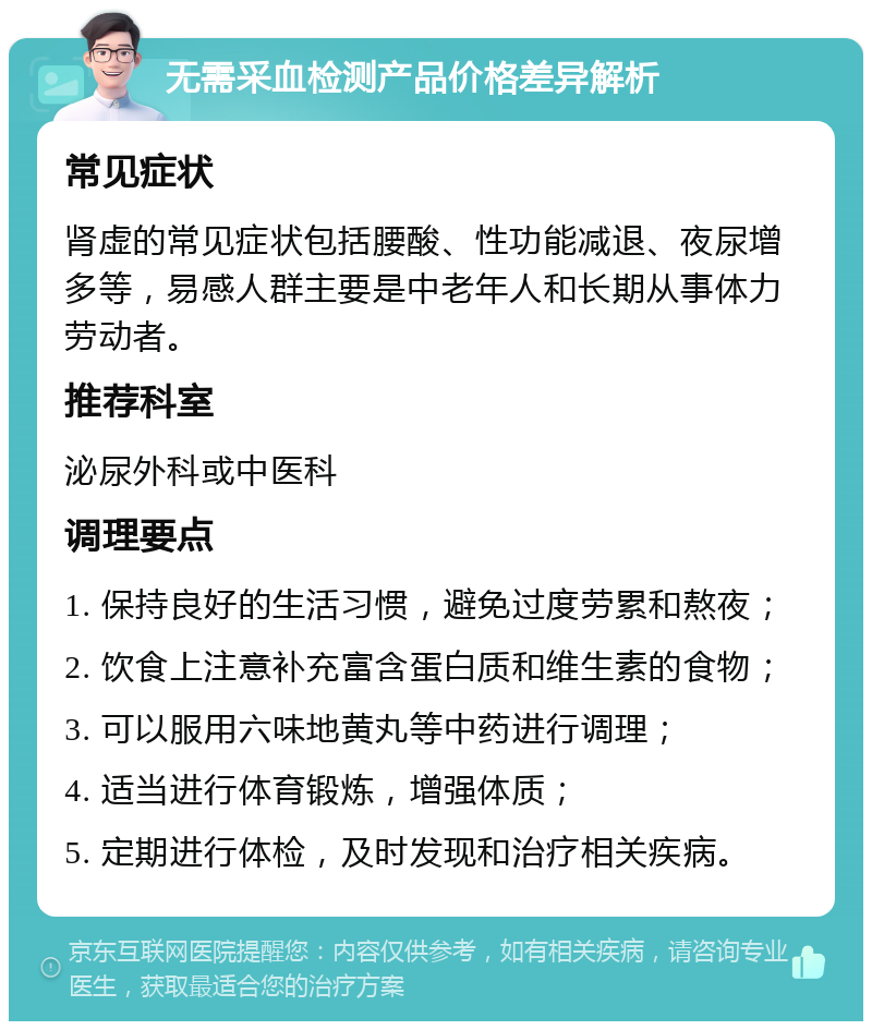 无需采血检测产品价格差异解析 常见症状 肾虚的常见症状包括腰酸、性功能减退、夜尿增多等，易感人群主要是中老年人和长期从事体力劳动者。 推荐科室 泌尿外科或中医科 调理要点 1. 保持良好的生活习惯，避免过度劳累和熬夜； 2. 饮食上注意补充富含蛋白质和维生素的食物； 3. 可以服用六味地黄丸等中药进行调理； 4. 适当进行体育锻炼，增强体质； 5. 定期进行体检，及时发现和治疗相关疾病。