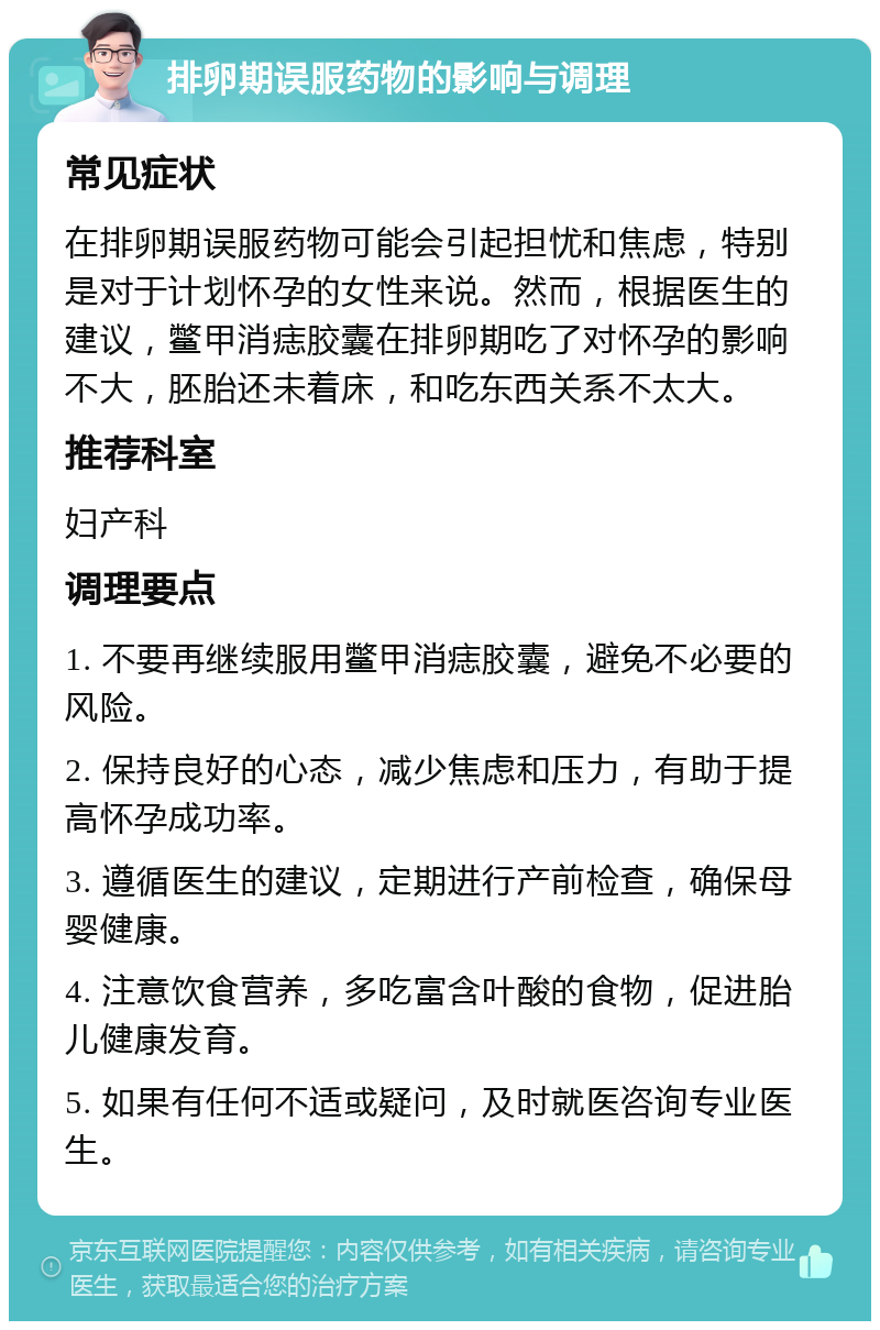 排卵期误服药物的影响与调理 常见症状 在排卵期误服药物可能会引起担忧和焦虑，特别是对于计划怀孕的女性来说。然而，根据医生的建议，鳖甲消痣胶囊在排卵期吃了对怀孕的影响不大，胚胎还未着床，和吃东西关系不太大。 推荐科室 妇产科 调理要点 1. 不要再继续服用鳖甲消痣胶囊，避免不必要的风险。 2. 保持良好的心态，减少焦虑和压力，有助于提高怀孕成功率。 3. 遵循医生的建议，定期进行产前检查，确保母婴健康。 4. 注意饮食营养，多吃富含叶酸的食物，促进胎儿健康发育。 5. 如果有任何不适或疑问，及时就医咨询专业医生。