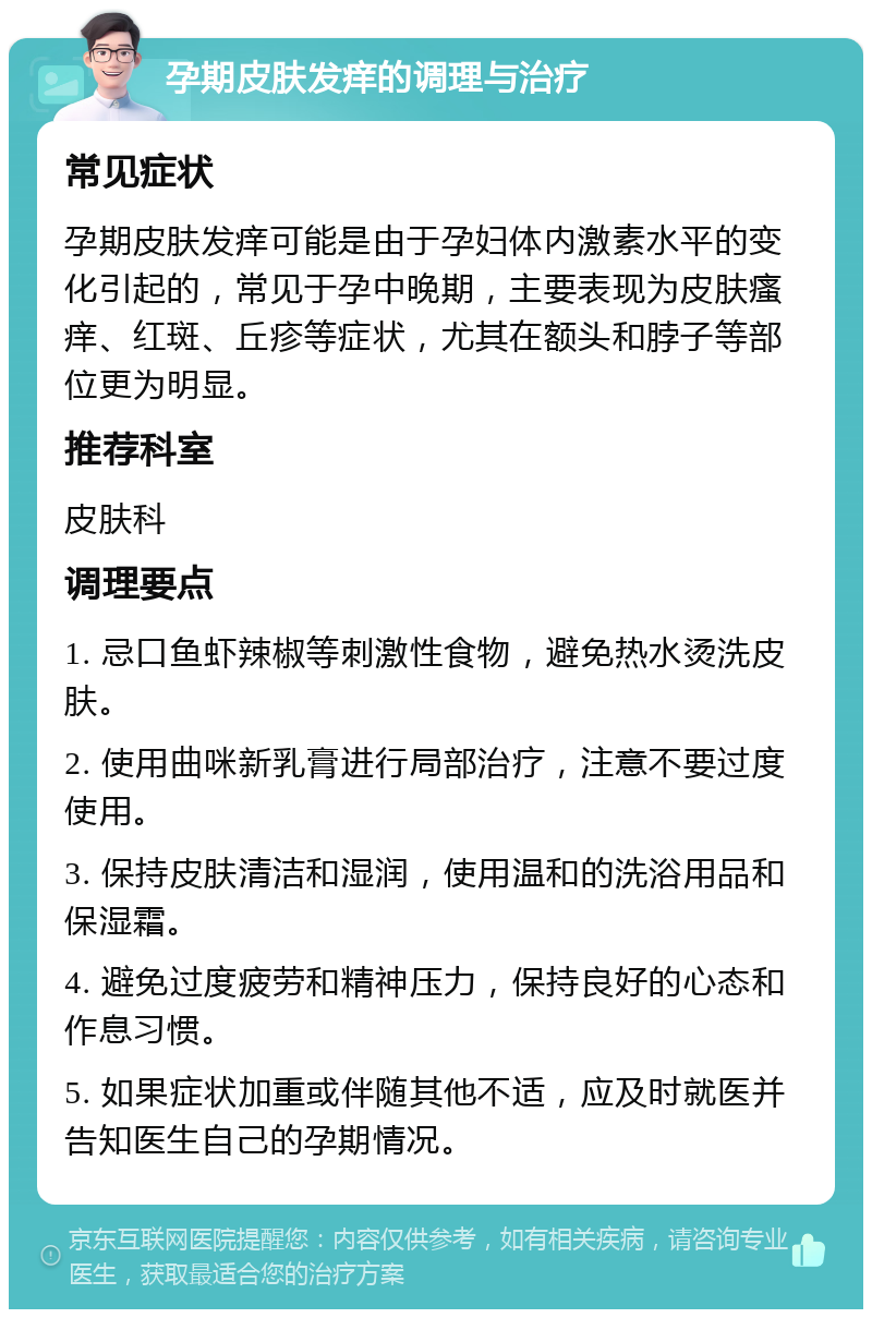 孕期皮肤发痒的调理与治疗 常见症状 孕期皮肤发痒可能是由于孕妇体内激素水平的变化引起的，常见于孕中晚期，主要表现为皮肤瘙痒、红斑、丘疹等症状，尤其在额头和脖子等部位更为明显。 推荐科室 皮肤科 调理要点 1. 忌口鱼虾辣椒等刺激性食物，避免热水烫洗皮肤。 2. 使用曲咪新乳膏进行局部治疗，注意不要过度使用。 3. 保持皮肤清洁和湿润，使用温和的洗浴用品和保湿霜。 4. 避免过度疲劳和精神压力，保持良好的心态和作息习惯。 5. 如果症状加重或伴随其他不适，应及时就医并告知医生自己的孕期情况。