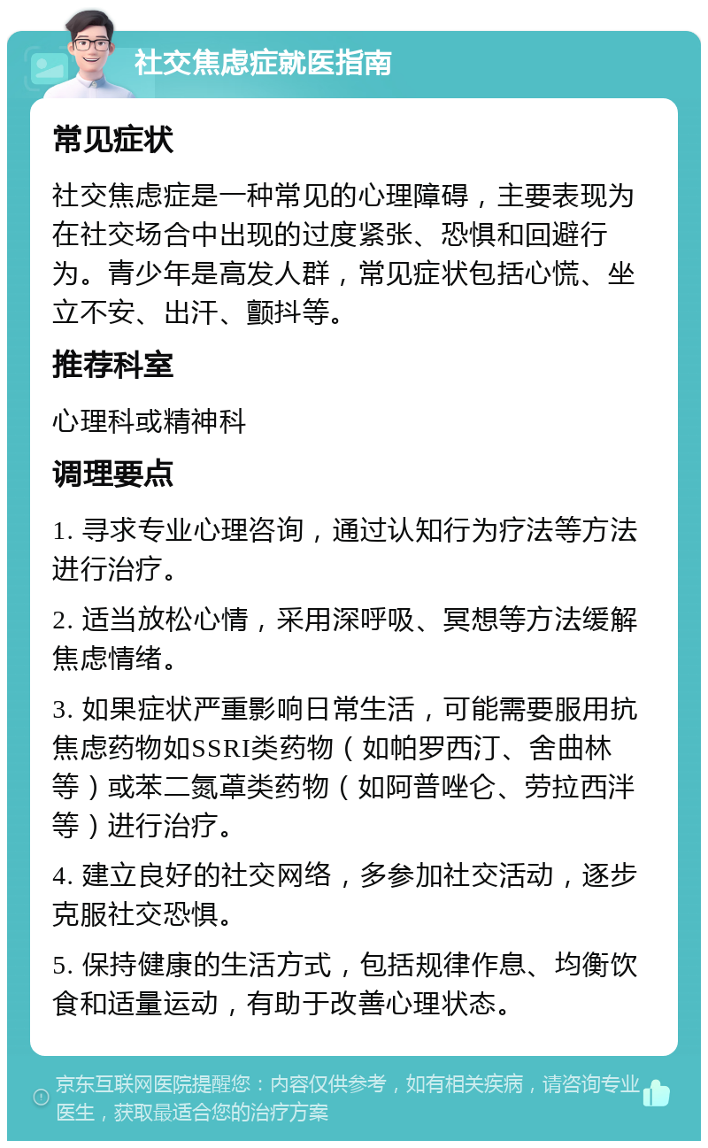 社交焦虑症就医指南 常见症状 社交焦虑症是一种常见的心理障碍，主要表现为在社交场合中出现的过度紧张、恐惧和回避行为。青少年是高发人群，常见症状包括心慌、坐立不安、出汗、颤抖等。 推荐科室 心理科或精神科 调理要点 1. 寻求专业心理咨询，通过认知行为疗法等方法进行治疗。 2. 适当放松心情，采用深呼吸、冥想等方法缓解焦虑情绪。 3. 如果症状严重影响日常生活，可能需要服用抗焦虑药物如SSRI类药物（如帕罗西汀、舍曲林等）或苯二氮䓬类药物（如阿普唑仑、劳拉西泮等）进行治疗。 4. 建立良好的社交网络，多参加社交活动，逐步克服社交恐惧。 5. 保持健康的生活方式，包括规律作息、均衡饮食和适量运动，有助于改善心理状态。