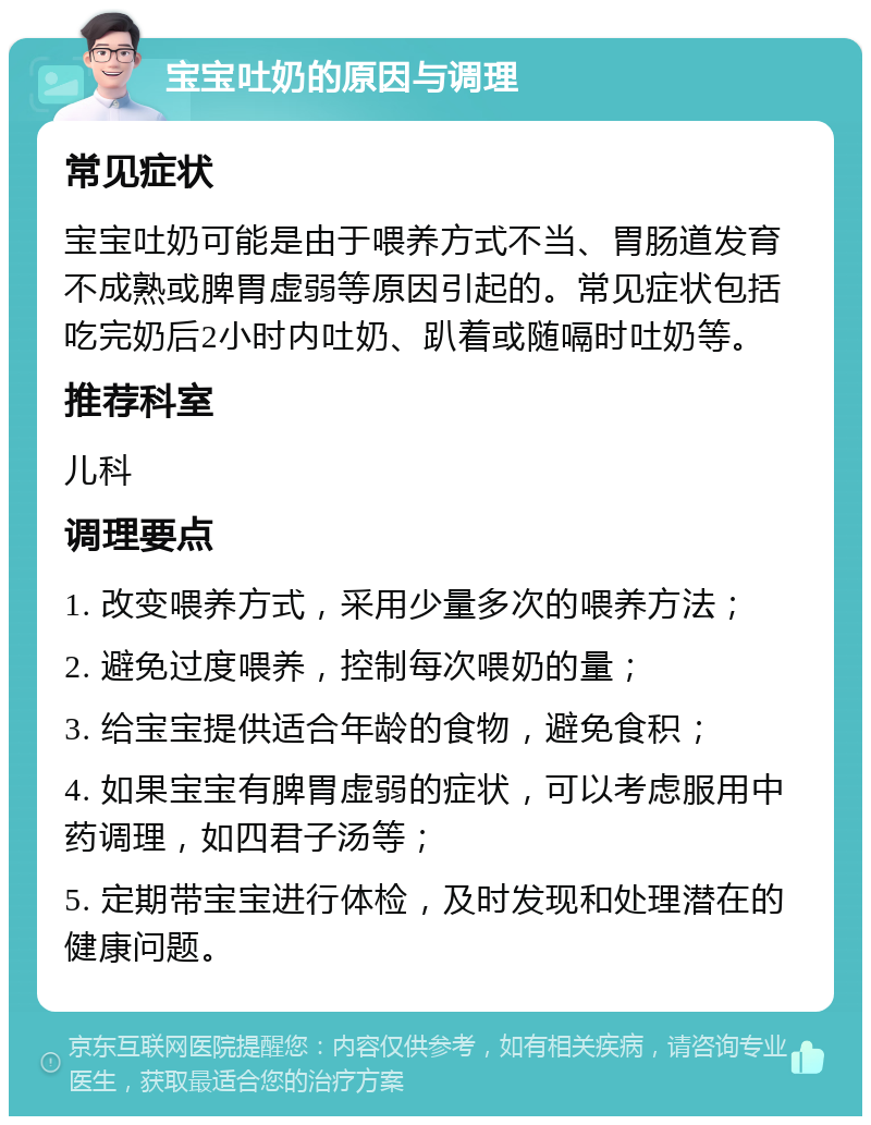 宝宝吐奶的原因与调理 常见症状 宝宝吐奶可能是由于喂养方式不当、胃肠道发育不成熟或脾胃虚弱等原因引起的。常见症状包括吃完奶后2小时内吐奶、趴着或随嗝时吐奶等。 推荐科室 儿科 调理要点 1. 改变喂养方式，采用少量多次的喂养方法； 2. 避免过度喂养，控制每次喂奶的量； 3. 给宝宝提供适合年龄的食物，避免食积； 4. 如果宝宝有脾胃虚弱的症状，可以考虑服用中药调理，如四君子汤等； 5. 定期带宝宝进行体检，及时发现和处理潜在的健康问题。