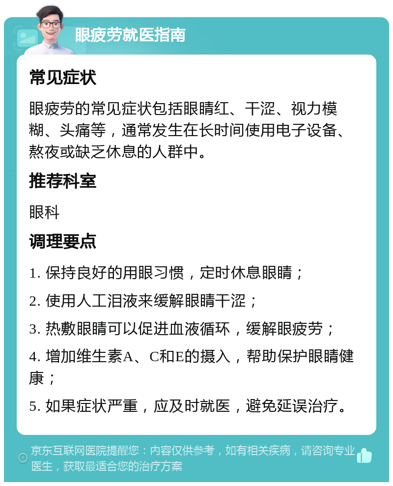 眼疲劳就医指南 常见症状 眼疲劳的常见症状包括眼睛红、干涩、视力模糊、头痛等，通常发生在长时间使用电子设备、熬夜或缺乏休息的人群中。 推荐科室 眼科 调理要点 1. 保持良好的用眼习惯，定时休息眼睛； 2. 使用人工泪液来缓解眼睛干涩； 3. 热敷眼睛可以促进血液循环，缓解眼疲劳； 4. 增加维生素A、C和E的摄入，帮助保护眼睛健康； 5. 如果症状严重，应及时就医，避免延误治疗。