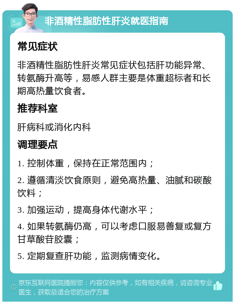 非酒精性脂肪性肝炎就医指南 常见症状 非酒精性脂肪性肝炎常见症状包括肝功能异常、转氨酶升高等，易感人群主要是体重超标者和长期高热量饮食者。 推荐科室 肝病科或消化内科 调理要点 1. 控制体重，保持在正常范围内； 2. 遵循清淡饮食原则，避免高热量、油腻和碳酸饮料； 3. 加强运动，提高身体代谢水平； 4. 如果转氨酶仍高，可以考虑口服易善复或复方甘草酸苷胶囊； 5. 定期复查肝功能，监测病情变化。