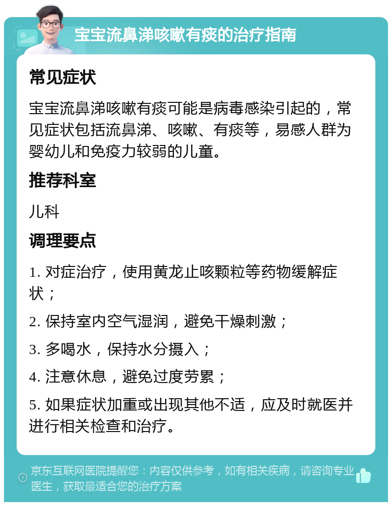 宝宝流鼻涕咳嗽有痰的治疗指南 常见症状 宝宝流鼻涕咳嗽有痰可能是病毒感染引起的，常见症状包括流鼻涕、咳嗽、有痰等，易感人群为婴幼儿和免疫力较弱的儿童。 推荐科室 儿科 调理要点 1. 对症治疗，使用黄龙止咳颗粒等药物缓解症状； 2. 保持室内空气湿润，避免干燥刺激； 3. 多喝水，保持水分摄入； 4. 注意休息，避免过度劳累； 5. 如果症状加重或出现其他不适，应及时就医并进行相关检查和治疗。