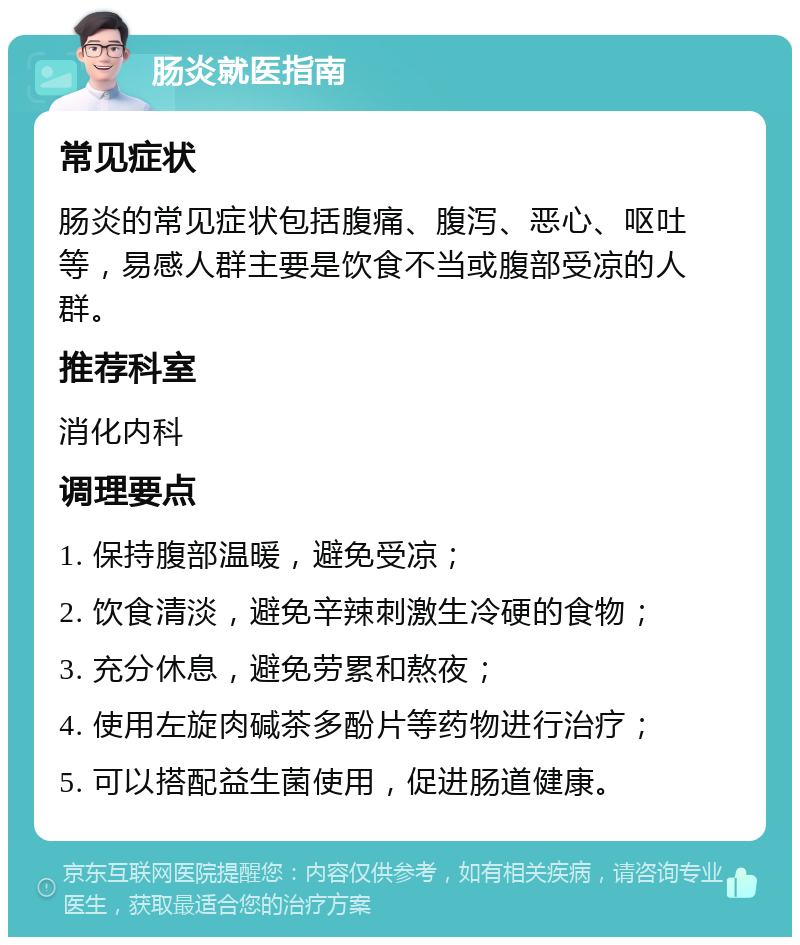 肠炎就医指南 常见症状 肠炎的常见症状包括腹痛、腹泻、恶心、呕吐等，易感人群主要是饮食不当或腹部受凉的人群。 推荐科室 消化内科 调理要点 1. 保持腹部温暖，避免受凉； 2. 饮食清淡，避免辛辣刺激生冷硬的食物； 3. 充分休息，避免劳累和熬夜； 4. 使用左旋肉碱茶多酚片等药物进行治疗； 5. 可以搭配益生菌使用，促进肠道健康。