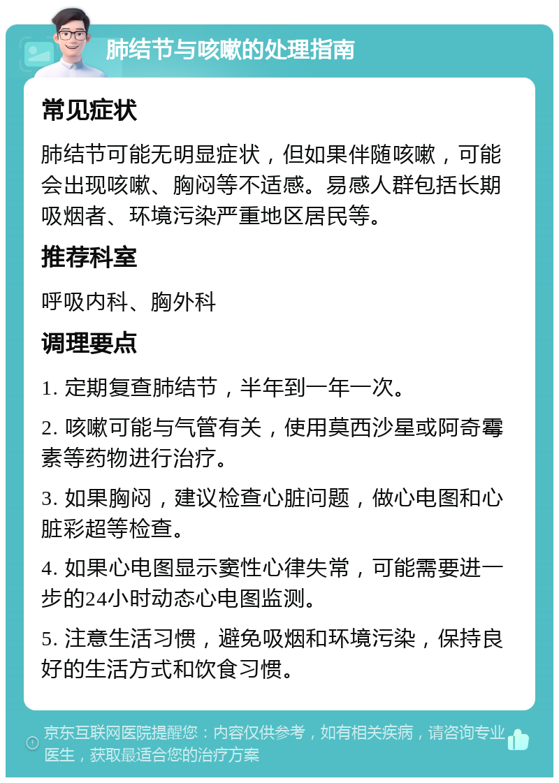 肺结节与咳嗽的处理指南 常见症状 肺结节可能无明显症状，但如果伴随咳嗽，可能会出现咳嗽、胸闷等不适感。易感人群包括长期吸烟者、环境污染严重地区居民等。 推荐科室 呼吸内科、胸外科 调理要点 1. 定期复查肺结节，半年到一年一次。 2. 咳嗽可能与气管有关，使用莫西沙星或阿奇霉素等药物进行治疗。 3. 如果胸闷，建议检查心脏问题，做心电图和心脏彩超等检查。 4. 如果心电图显示窦性心律失常，可能需要进一步的24小时动态心电图监测。 5. 注意生活习惯，避免吸烟和环境污染，保持良好的生活方式和饮食习惯。