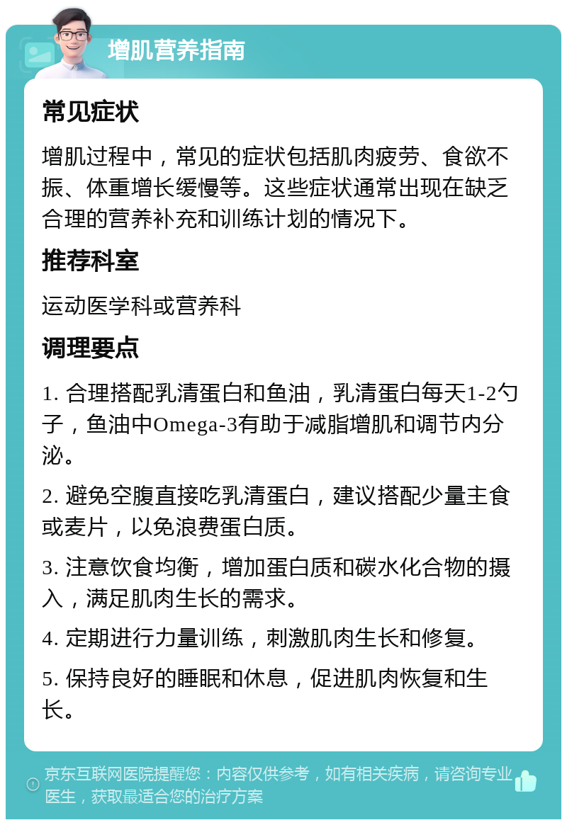 增肌营养指南 常见症状 增肌过程中，常见的症状包括肌肉疲劳、食欲不振、体重增长缓慢等。这些症状通常出现在缺乏合理的营养补充和训练计划的情况下。 推荐科室 运动医学科或营养科 调理要点 1. 合理搭配乳清蛋白和鱼油，乳清蛋白每天1-2勺子，鱼油中Omega-3有助于减脂增肌和调节内分泌。 2. 避免空腹直接吃乳清蛋白，建议搭配少量主食或麦片，以免浪费蛋白质。 3. 注意饮食均衡，增加蛋白质和碳水化合物的摄入，满足肌肉生长的需求。 4. 定期进行力量训练，刺激肌肉生长和修复。 5. 保持良好的睡眠和休息，促进肌肉恢复和生长。