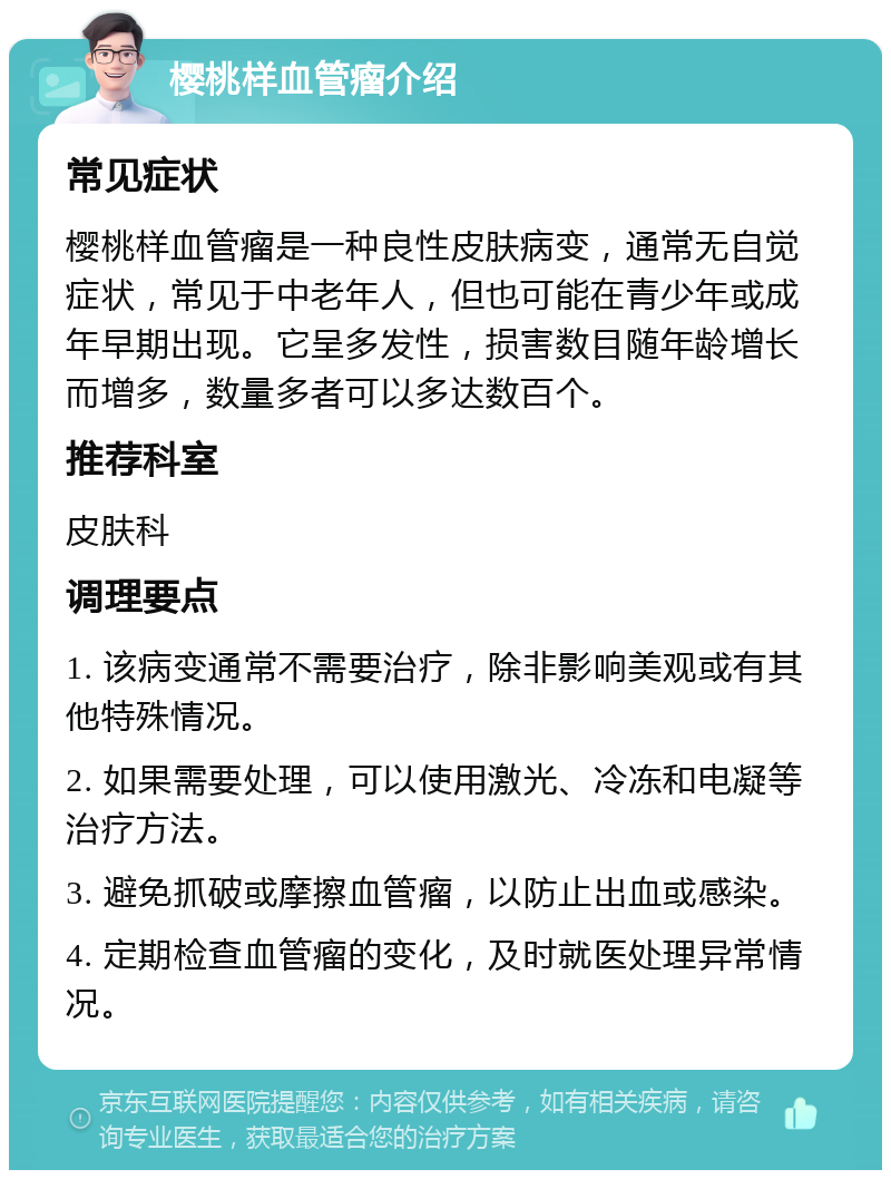 樱桃样血管瘤介绍 常见症状 樱桃样血管瘤是一种良性皮肤病变，通常无自觉症状，常见于中老年人，但也可能在青少年或成年早期出现。它呈多发性，损害数目随年龄增长而增多，数量多者可以多达数百个。 推荐科室 皮肤科 调理要点 1. 该病变通常不需要治疗，除非影响美观或有其他特殊情况。 2. 如果需要处理，可以使用激光、冷冻和电凝等治疗方法。 3. 避免抓破或摩擦血管瘤，以防止出血或感染。 4. 定期检查血管瘤的变化，及时就医处理异常情况。