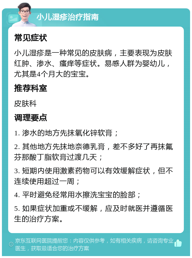 小儿湿疹治疗指南 常见症状 小儿湿疹是一种常见的皮肤病，主要表现为皮肤红肿、渗水、瘙痒等症状。易感人群为婴幼儿，尤其是4个月大的宝宝。 推荐科室 皮肤科 调理要点 1. 渗水的地方先抹氧化锌软膏； 2. 其他地方先抹地奈德乳膏，差不多好了再抹氟芬那酸丁脂软膏过渡几天； 3. 短期内使用激素药物可以有效缓解症状，但不连续使用超过一周； 4. 平时避免经常用水擦洗宝宝的脸部； 5. 如果症状加重或不缓解，应及时就医并遵循医生的治疗方案。