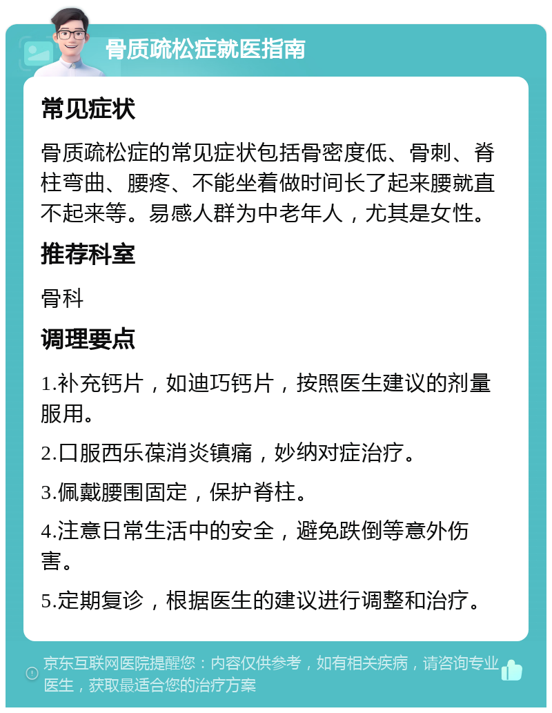 骨质疏松症就医指南 常见症状 骨质疏松症的常见症状包括骨密度低、骨刺、脊柱弯曲、腰疼、不能坐着做时间长了起来腰就直不起来等。易感人群为中老年人，尤其是女性。 推荐科室 骨科 调理要点 1.补充钙片，如迪巧钙片，按照医生建议的剂量服用。 2.口服西乐葆消炎镇痛，妙纳对症治疗。 3.佩戴腰围固定，保护脊柱。 4.注意日常生活中的安全，避免跌倒等意外伤害。 5.定期复诊，根据医生的建议进行调整和治疗。