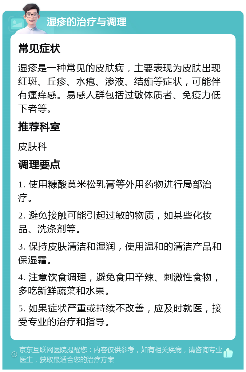 湿疹的治疗与调理 常见症状 湿疹是一种常见的皮肤病，主要表现为皮肤出现红斑、丘疹、水疱、渗液、结痂等症状，可能伴有瘙痒感。易感人群包括过敏体质者、免疫力低下者等。 推荐科室 皮肤科 调理要点 1. 使用糠酸莫米松乳膏等外用药物进行局部治疗。 2. 避免接触可能引起过敏的物质，如某些化妆品、洗涤剂等。 3. 保持皮肤清洁和湿润，使用温和的清洁产品和保湿霜。 4. 注意饮食调理，避免食用辛辣、刺激性食物，多吃新鲜蔬菜和水果。 5. 如果症状严重或持续不改善，应及时就医，接受专业的治疗和指导。