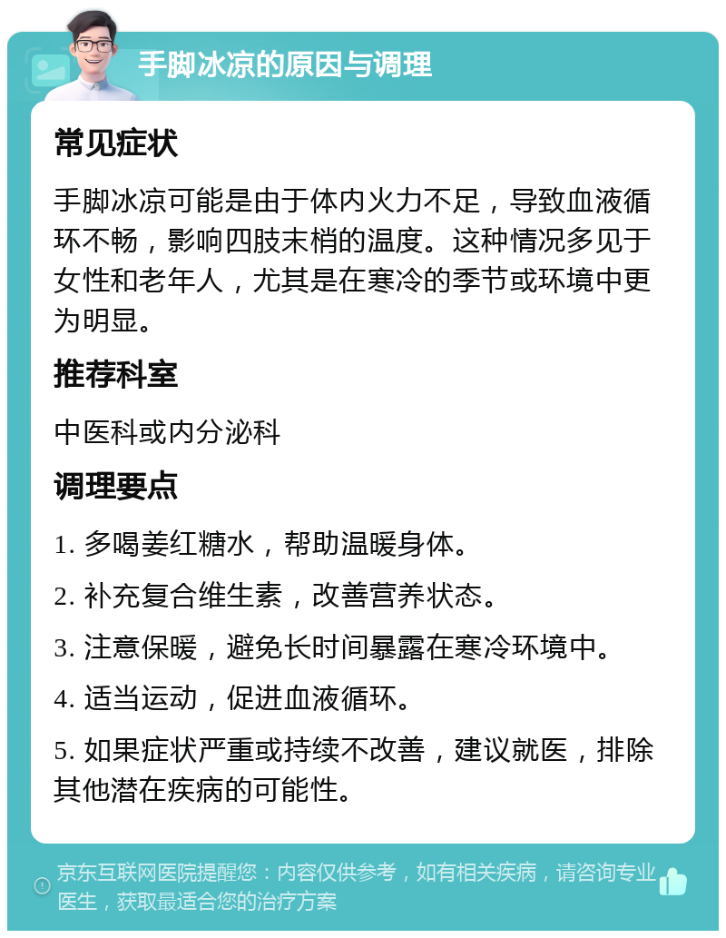 手脚冰凉的原因与调理 常见症状 手脚冰凉可能是由于体内火力不足，导致血液循环不畅，影响四肢末梢的温度。这种情况多见于女性和老年人，尤其是在寒冷的季节或环境中更为明显。 推荐科室 中医科或内分泌科 调理要点 1. 多喝姜红糖水，帮助温暖身体。 2. 补充复合维生素，改善营养状态。 3. 注意保暖，避免长时间暴露在寒冷环境中。 4. 适当运动，促进血液循环。 5. 如果症状严重或持续不改善，建议就医，排除其他潜在疾病的可能性。