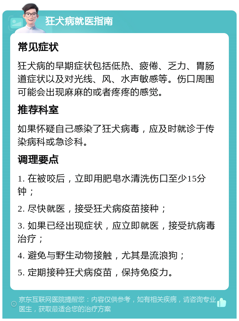 狂犬病就医指南 常见症状 狂犬病的早期症状包括低热、疲倦、乏力、胃肠道症状以及对光线、风、水声敏感等。伤口周围可能会出现麻麻的或者疼疼的感觉。 推荐科室 如果怀疑自己感染了狂犬病毒，应及时就诊于传染病科或急诊科。 调理要点 1. 在被咬后，立即用肥皂水清洗伤口至少15分钟； 2. 尽快就医，接受狂犬病疫苗接种； 3. 如果已经出现症状，应立即就医，接受抗病毒治疗； 4. 避免与野生动物接触，尤其是流浪狗； 5. 定期接种狂犬病疫苗，保持免疫力。