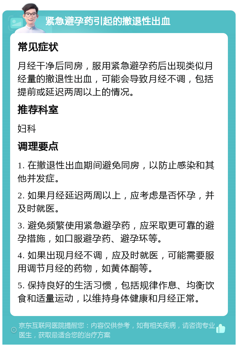 紧急避孕药引起的撤退性出血 常见症状 月经干净后同房，服用紧急避孕药后出现类似月经量的撤退性出血，可能会导致月经不调，包括提前或延迟两周以上的情况。 推荐科室 妇科 调理要点 1. 在撤退性出血期间避免同房，以防止感染和其他并发症。 2. 如果月经延迟两周以上，应考虑是否怀孕，并及时就医。 3. 避免频繁使用紧急避孕药，应采取更可靠的避孕措施，如口服避孕药、避孕环等。 4. 如果出现月经不调，应及时就医，可能需要服用调节月经的药物，如黄体酮等。 5. 保持良好的生活习惯，包括规律作息、均衡饮食和适量运动，以维持身体健康和月经正常。