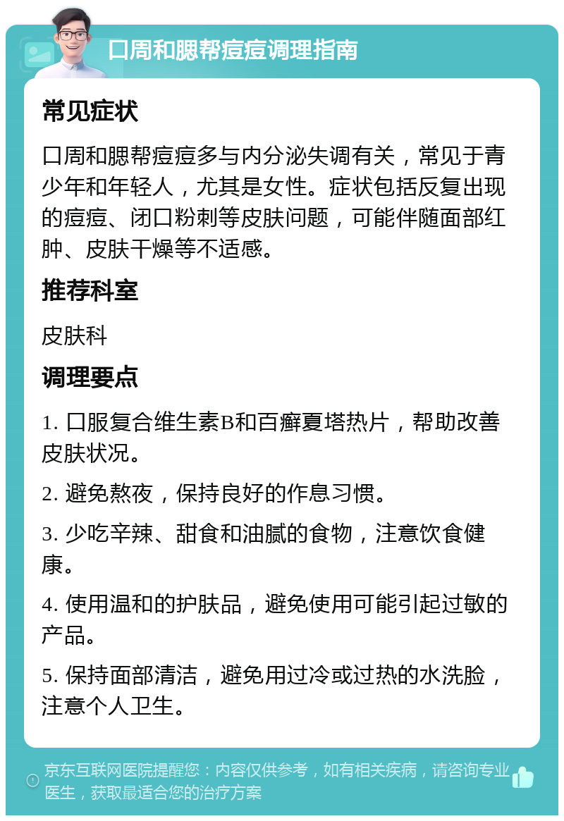 口周和腮帮痘痘调理指南 常见症状 口周和腮帮痘痘多与内分泌失调有关，常见于青少年和年轻人，尤其是女性。症状包括反复出现的痘痘、闭口粉刺等皮肤问题，可能伴随面部红肿、皮肤干燥等不适感。 推荐科室 皮肤科 调理要点 1. 口服复合维生素B和百癣夏塔热片，帮助改善皮肤状况。 2. 避免熬夜，保持良好的作息习惯。 3. 少吃辛辣、甜食和油腻的食物，注意饮食健康。 4. 使用温和的护肤品，避免使用可能引起过敏的产品。 5. 保持面部清洁，避免用过冷或过热的水洗脸，注意个人卫生。