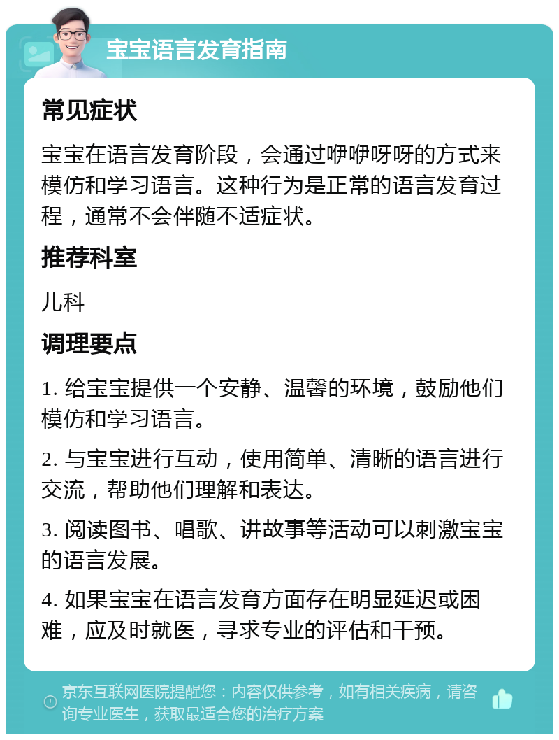 宝宝语言发育指南 常见症状 宝宝在语言发育阶段，会通过咿咿呀呀的方式来模仿和学习语言。这种行为是正常的语言发育过程，通常不会伴随不适症状。 推荐科室 儿科 调理要点 1. 给宝宝提供一个安静、温馨的环境，鼓励他们模仿和学习语言。 2. 与宝宝进行互动，使用简单、清晰的语言进行交流，帮助他们理解和表达。 3. 阅读图书、唱歌、讲故事等活动可以刺激宝宝的语言发展。 4. 如果宝宝在语言发育方面存在明显延迟或困难，应及时就医，寻求专业的评估和干预。