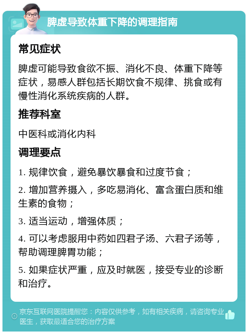 脾虚导致体重下降的调理指南 常见症状 脾虚可能导致食欲不振、消化不良、体重下降等症状，易感人群包括长期饮食不规律、挑食或有慢性消化系统疾病的人群。 推荐科室 中医科或消化内科 调理要点 1. 规律饮食，避免暴饮暴食和过度节食； 2. 增加营养摄入，多吃易消化、富含蛋白质和维生素的食物； 3. 适当运动，增强体质； 4. 可以考虑服用中药如四君子汤、六君子汤等，帮助调理脾胃功能； 5. 如果症状严重，应及时就医，接受专业的诊断和治疗。