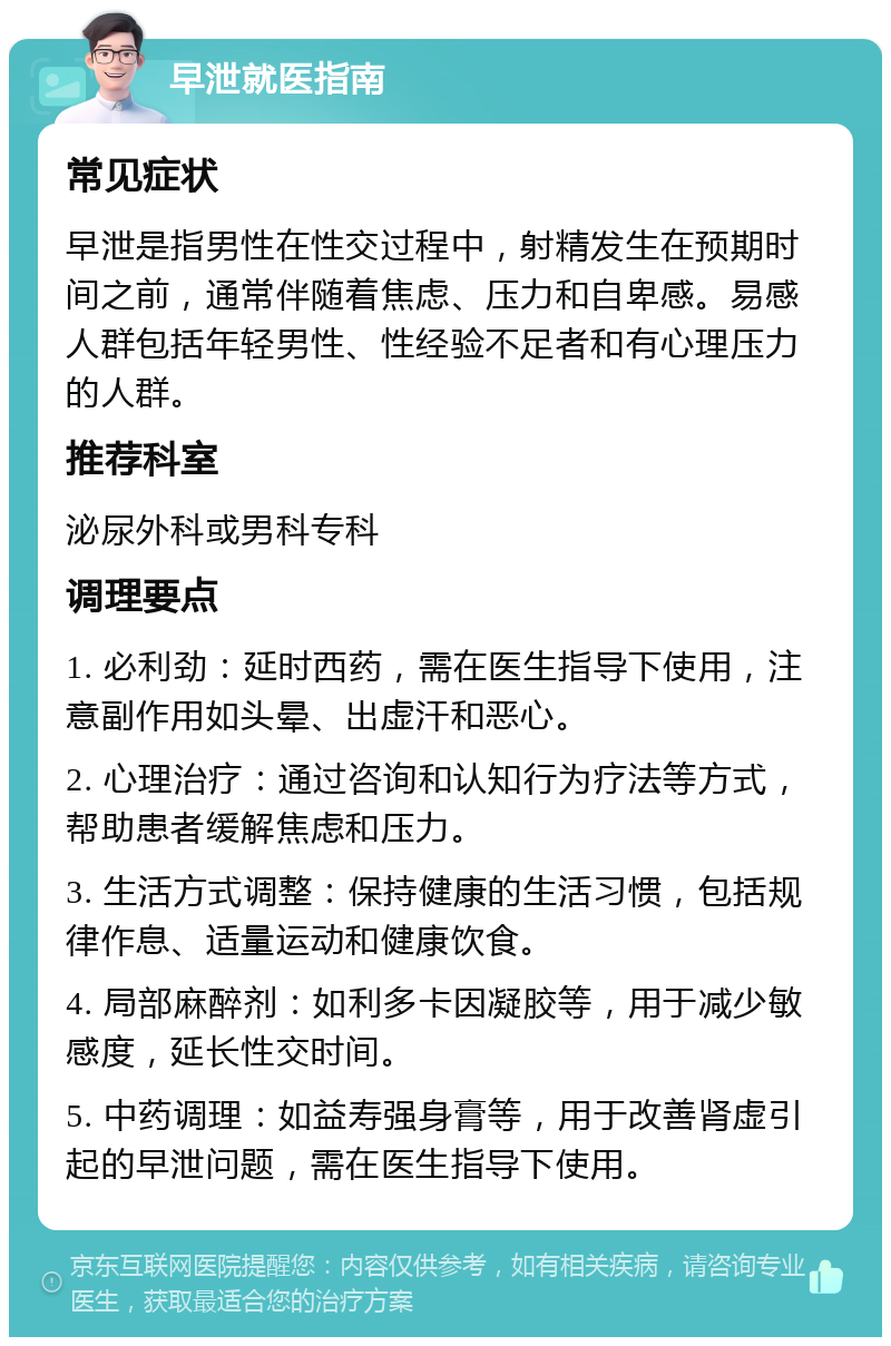 早泄就医指南 常见症状 早泄是指男性在性交过程中，射精发生在预期时间之前，通常伴随着焦虑、压力和自卑感。易感人群包括年轻男性、性经验不足者和有心理压力的人群。 推荐科室 泌尿外科或男科专科 调理要点 1. 必利劲：延时西药，需在医生指导下使用，注意副作用如头晕、出虚汗和恶心。 2. 心理治疗：通过咨询和认知行为疗法等方式，帮助患者缓解焦虑和压力。 3. 生活方式调整：保持健康的生活习惯，包括规律作息、适量运动和健康饮食。 4. 局部麻醉剂：如利多卡因凝胶等，用于减少敏感度，延长性交时间。 5. 中药调理：如益寿强身膏等，用于改善肾虚引起的早泄问题，需在医生指导下使用。