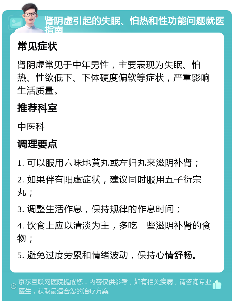 肾阴虚引起的失眠、怕热和性功能问题就医指南 常见症状 肾阴虚常见于中年男性，主要表现为失眠、怕热、性欲低下、下体硬度偏软等症状，严重影响生活质量。 推荐科室 中医科 调理要点 1. 可以服用六味地黄丸或左归丸来滋阴补肾； 2. 如果伴有阳虚症状，建议同时服用五子衍宗丸； 3. 调整生活作息，保持规律的作息时间； 4. 饮食上应以清淡为主，多吃一些滋阴补肾的食物； 5. 避免过度劳累和情绪波动，保持心情舒畅。