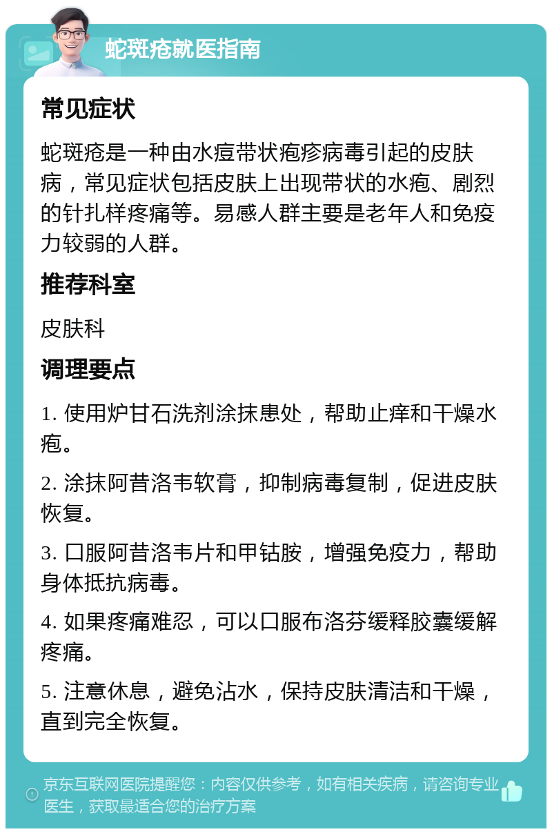 蛇斑疮就医指南 常见症状 蛇斑疮是一种由水痘带状疱疹病毒引起的皮肤病，常见症状包括皮肤上出现带状的水疱、剧烈的针扎样疼痛等。易感人群主要是老年人和免疫力较弱的人群。 推荐科室 皮肤科 调理要点 1. 使用炉甘石洗剂涂抹患处，帮助止痒和干燥水疱。 2. 涂抹阿昔洛韦软膏，抑制病毒复制，促进皮肤恢复。 3. 口服阿昔洛韦片和甲钴胺，增强免疫力，帮助身体抵抗病毒。 4. 如果疼痛难忍，可以口服布洛芬缓释胶囊缓解疼痛。 5. 注意休息，避免沾水，保持皮肤清洁和干燥，直到完全恢复。