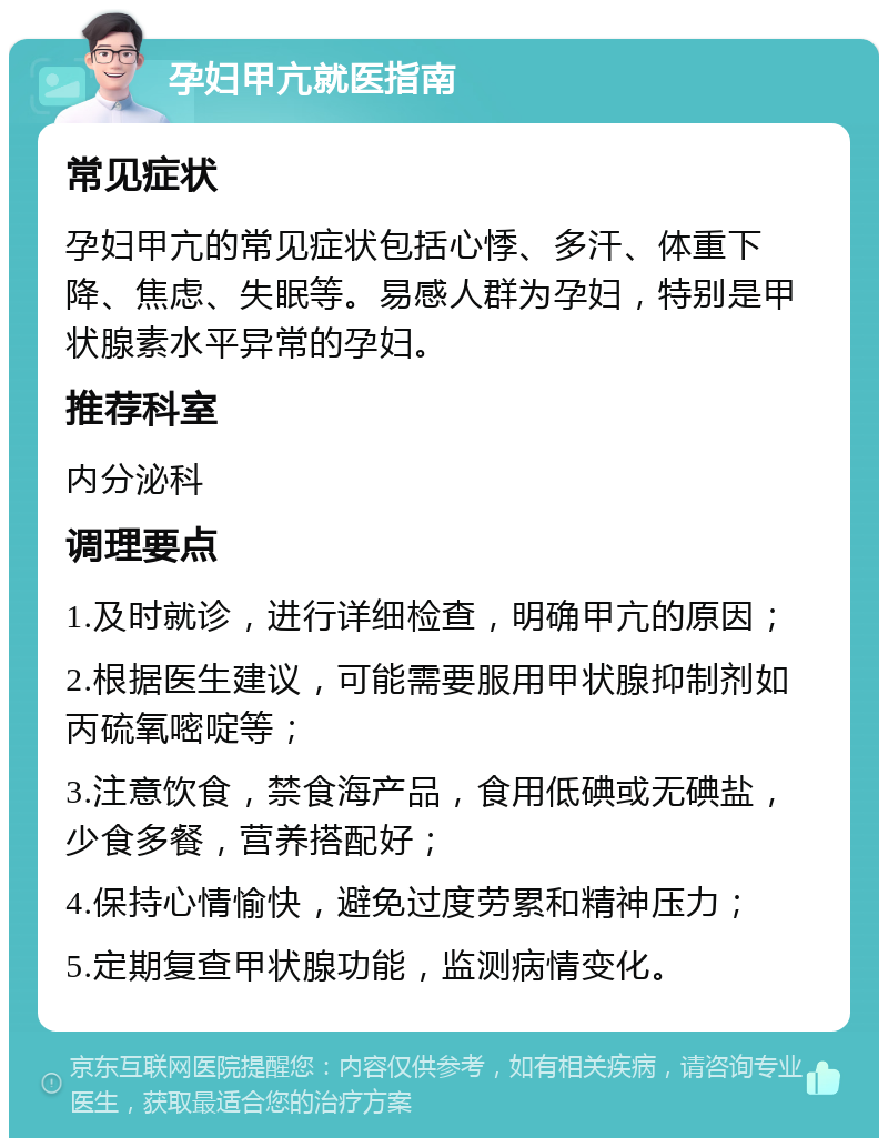 孕妇甲亢就医指南 常见症状 孕妇甲亢的常见症状包括心悸、多汗、体重下降、焦虑、失眠等。易感人群为孕妇，特别是甲状腺素水平异常的孕妇。 推荐科室 内分泌科 调理要点 1.及时就诊，进行详细检查，明确甲亢的原因； 2.根据医生建议，可能需要服用甲状腺抑制剂如丙硫氧嘧啶等； 3.注意饮食，禁食海产品，食用低碘或无碘盐，少食多餐，营养搭配好； 4.保持心情愉快，避免过度劳累和精神压力； 5.定期复查甲状腺功能，监测病情变化。