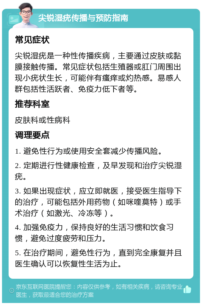 尖锐湿疣传播与预防指南 常见症状 尖锐湿疣是一种性传播疾病，主要通过皮肤或黏膜接触传播。常见症状包括生殖器或肛门周围出现小疣状生长，可能伴有瘙痒或灼热感。易感人群包括性活跃者、免疫力低下者等。 推荐科室 皮肤科或性病科 调理要点 1. 避免性行为或使用安全套减少传播风险。 2. 定期进行性健康检查，及早发现和治疗尖锐湿疣。 3. 如果出现症状，应立即就医，接受医生指导下的治疗，可能包括外用药物（如咪喹莫特）或手术治疗（如激光、冷冻等）。 4. 加强免疫力，保持良好的生活习惯和饮食习惯，避免过度疲劳和压力。 5. 在治疗期间，避免性行为，直到完全康复并且医生确认可以恢复性生活为止。