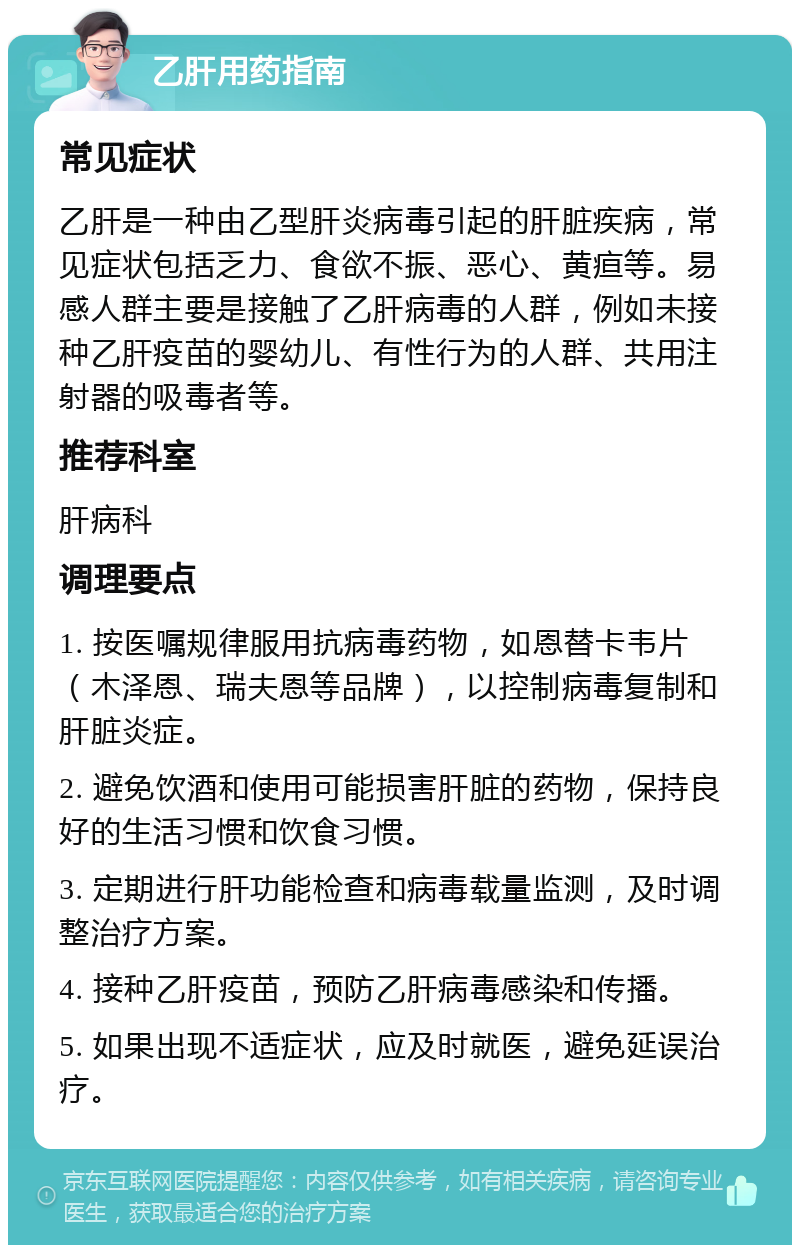 乙肝用药指南 常见症状 乙肝是一种由乙型肝炎病毒引起的肝脏疾病，常见症状包括乏力、食欲不振、恶心、黄疸等。易感人群主要是接触了乙肝病毒的人群，例如未接种乙肝疫苗的婴幼儿、有性行为的人群、共用注射器的吸毒者等。 推荐科室 肝病科 调理要点 1. 按医嘱规律服用抗病毒药物，如恩替卡韦片（木泽恩、瑞夫恩等品牌），以控制病毒复制和肝脏炎症。 2. 避免饮酒和使用可能损害肝脏的药物，保持良好的生活习惯和饮食习惯。 3. 定期进行肝功能检查和病毒载量监测，及时调整治疗方案。 4. 接种乙肝疫苗，预防乙肝病毒感染和传播。 5. 如果出现不适症状，应及时就医，避免延误治疗。