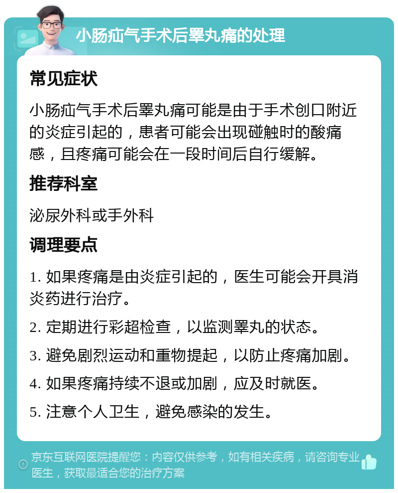 小肠疝气手术后睪丸痛的处理 常见症状 小肠疝气手术后睪丸痛可能是由于手术创口附近的炎症引起的，患者可能会出现碰触时的酸痛感，且疼痛可能会在一段时间后自行缓解。 推荐科室 泌尿外科或手外科 调理要点 1. 如果疼痛是由炎症引起的，医生可能会开具消炎药进行治疗。 2. 定期进行彩超检查，以监测睪丸的状态。 3. 避免剧烈运动和重物提起，以防止疼痛加剧。 4. 如果疼痛持续不退或加剧，应及时就医。 5. 注意个人卫生，避免感染的发生。