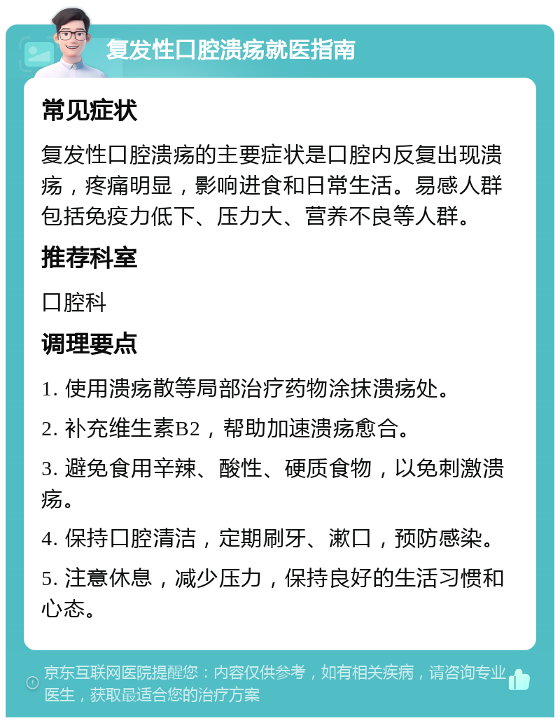 复发性口腔溃疡就医指南 常见症状 复发性口腔溃疡的主要症状是口腔内反复出现溃疡，疼痛明显，影响进食和日常生活。易感人群包括免疫力低下、压力大、营养不良等人群。 推荐科室 口腔科 调理要点 1. 使用溃疡散等局部治疗药物涂抹溃疡处。 2. 补充维生素B2，帮助加速溃疡愈合。 3. 避免食用辛辣、酸性、硬质食物，以免刺激溃疡。 4. 保持口腔清洁，定期刷牙、漱口，预防感染。 5. 注意休息，减少压力，保持良好的生活习惯和心态。