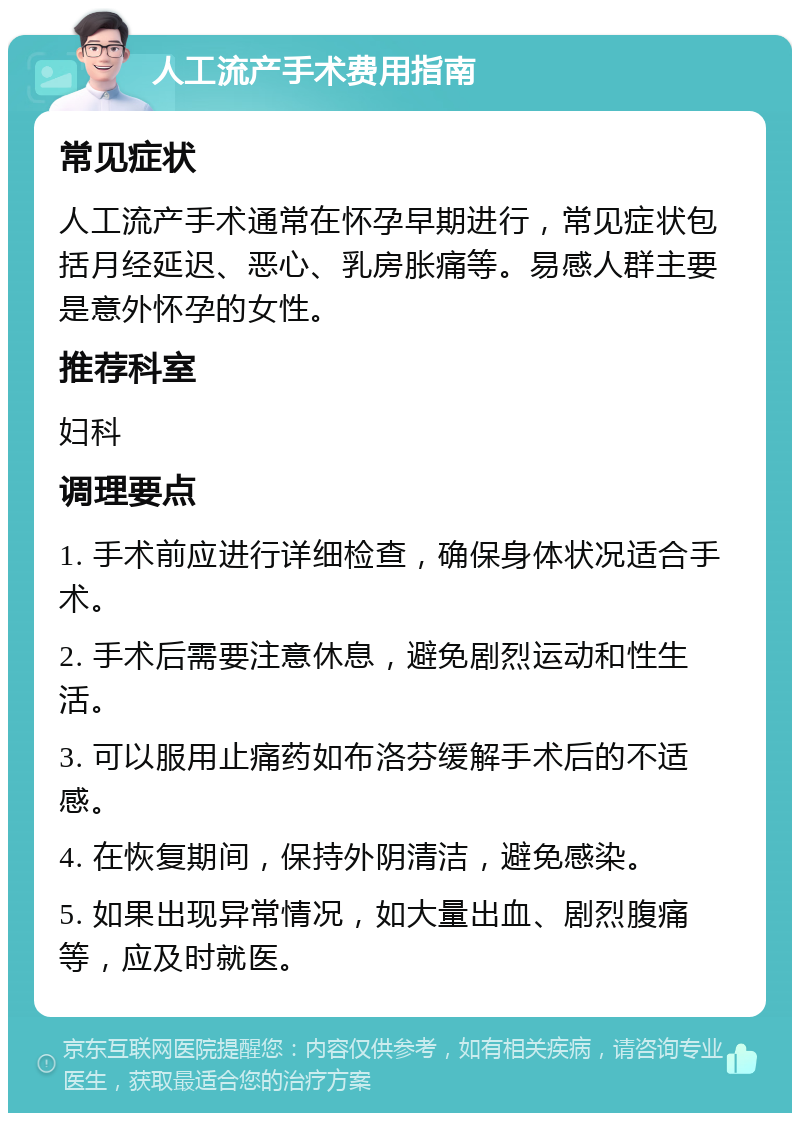 人工流产手术费用指南 常见症状 人工流产手术通常在怀孕早期进行，常见症状包括月经延迟、恶心、乳房胀痛等。易感人群主要是意外怀孕的女性。 推荐科室 妇科 调理要点 1. 手术前应进行详细检查，确保身体状况适合手术。 2. 手术后需要注意休息，避免剧烈运动和性生活。 3. 可以服用止痛药如布洛芬缓解手术后的不适感。 4. 在恢复期间，保持外阴清洁，避免感染。 5. 如果出现异常情况，如大量出血、剧烈腹痛等，应及时就医。