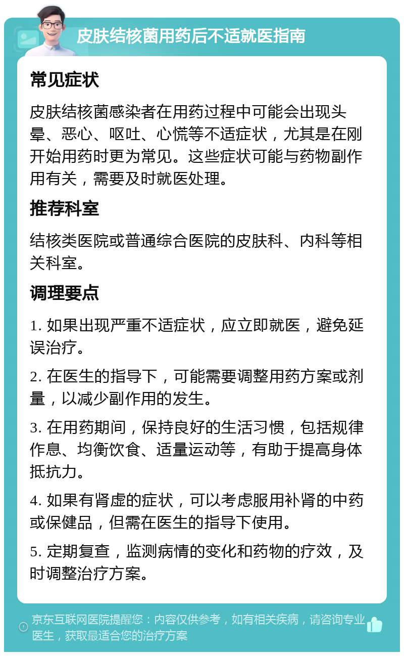 皮肤结核菌用药后不适就医指南 常见症状 皮肤结核菌感染者在用药过程中可能会出现头晕、恶心、呕吐、心慌等不适症状，尤其是在刚开始用药时更为常见。这些症状可能与药物副作用有关，需要及时就医处理。 推荐科室 结核类医院或普通综合医院的皮肤科、内科等相关科室。 调理要点 1. 如果出现严重不适症状，应立即就医，避免延误治疗。 2. 在医生的指导下，可能需要调整用药方案或剂量，以减少副作用的发生。 3. 在用药期间，保持良好的生活习惯，包括规律作息、均衡饮食、适量运动等，有助于提高身体抵抗力。 4. 如果有肾虚的症状，可以考虑服用补肾的中药或保健品，但需在医生的指导下使用。 5. 定期复查，监测病情的变化和药物的疗效，及时调整治疗方案。