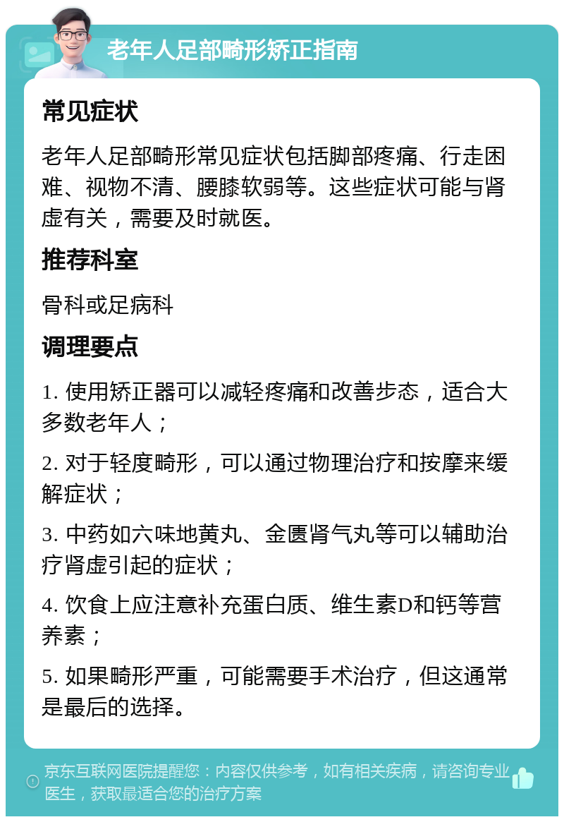 老年人足部畸形矫正指南 常见症状 老年人足部畸形常见症状包括脚部疼痛、行走困难、视物不清、腰膝软弱等。这些症状可能与肾虚有关，需要及时就医。 推荐科室 骨科或足病科 调理要点 1. 使用矫正器可以减轻疼痛和改善步态，适合大多数老年人； 2. 对于轻度畸形，可以通过物理治疗和按摩来缓解症状； 3. 中药如六味地黄丸、金匮肾气丸等可以辅助治疗肾虚引起的症状； 4. 饮食上应注意补充蛋白质、维生素D和钙等营养素； 5. 如果畸形严重，可能需要手术治疗，但这通常是最后的选择。