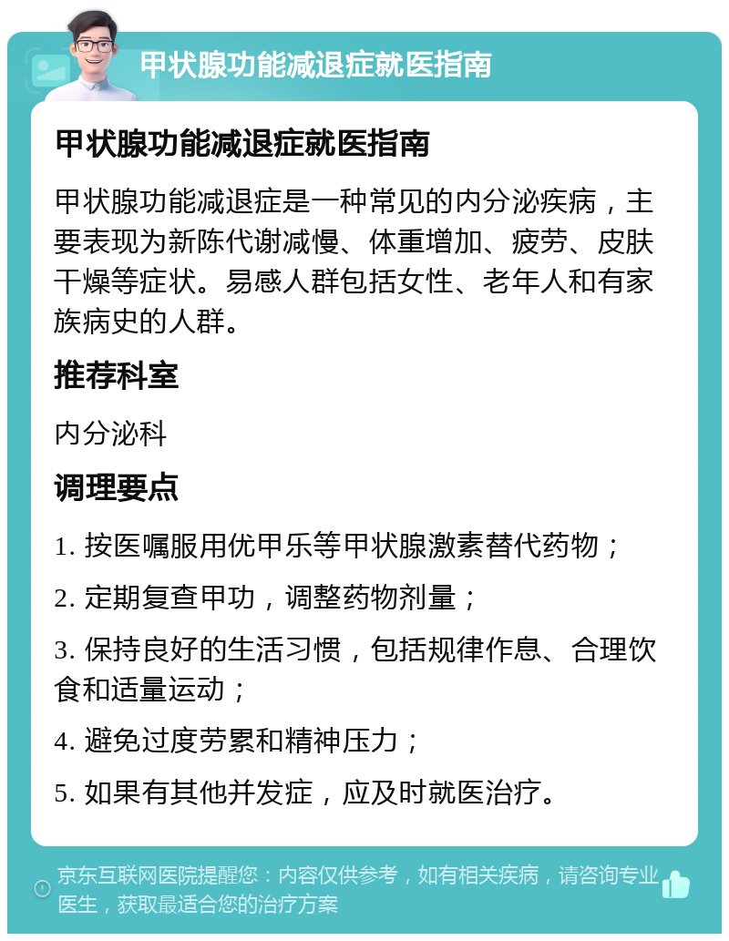 甲状腺功能减退症就医指南 甲状腺功能减退症就医指南 甲状腺功能减退症是一种常见的内分泌疾病，主要表现为新陈代谢减慢、体重增加、疲劳、皮肤干燥等症状。易感人群包括女性、老年人和有家族病史的人群。 推荐科室 内分泌科 调理要点 1. 按医嘱服用优甲乐等甲状腺激素替代药物； 2. 定期复查甲功，调整药物剂量； 3. 保持良好的生活习惯，包括规律作息、合理饮食和适量运动； 4. 避免过度劳累和精神压力； 5. 如果有其他并发症，应及时就医治疗。