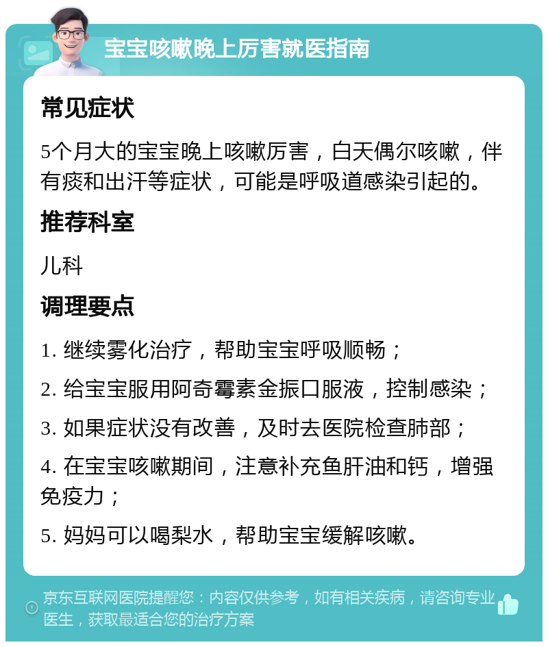 宝宝咳嗽晚上厉害就医指南 常见症状 5个月大的宝宝晚上咳嗽厉害，白天偶尔咳嗽，伴有痰和出汗等症状，可能是呼吸道感染引起的。 推荐科室 儿科 调理要点 1. 继续雾化治疗，帮助宝宝呼吸顺畅； 2. 给宝宝服用阿奇霉素金振口服液，控制感染； 3. 如果症状没有改善，及时去医院检查肺部； 4. 在宝宝咳嗽期间，注意补充鱼肝油和钙，增强免疫力； 5. 妈妈可以喝梨水，帮助宝宝缓解咳嗽。