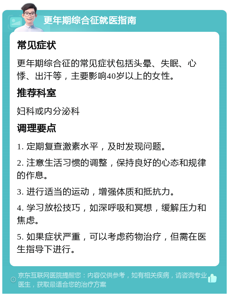 更年期综合征就医指南 常见症状 更年期综合征的常见症状包括头晕、失眠、心悸、出汗等，主要影响40岁以上的女性。 推荐科室 妇科或内分泌科 调理要点 1. 定期复查激素水平，及时发现问题。 2. 注意生活习惯的调整，保持良好的心态和规律的作息。 3. 进行适当的运动，增强体质和抵抗力。 4. 学习放松技巧，如深呼吸和冥想，缓解压力和焦虑。 5. 如果症状严重，可以考虑药物治疗，但需在医生指导下进行。