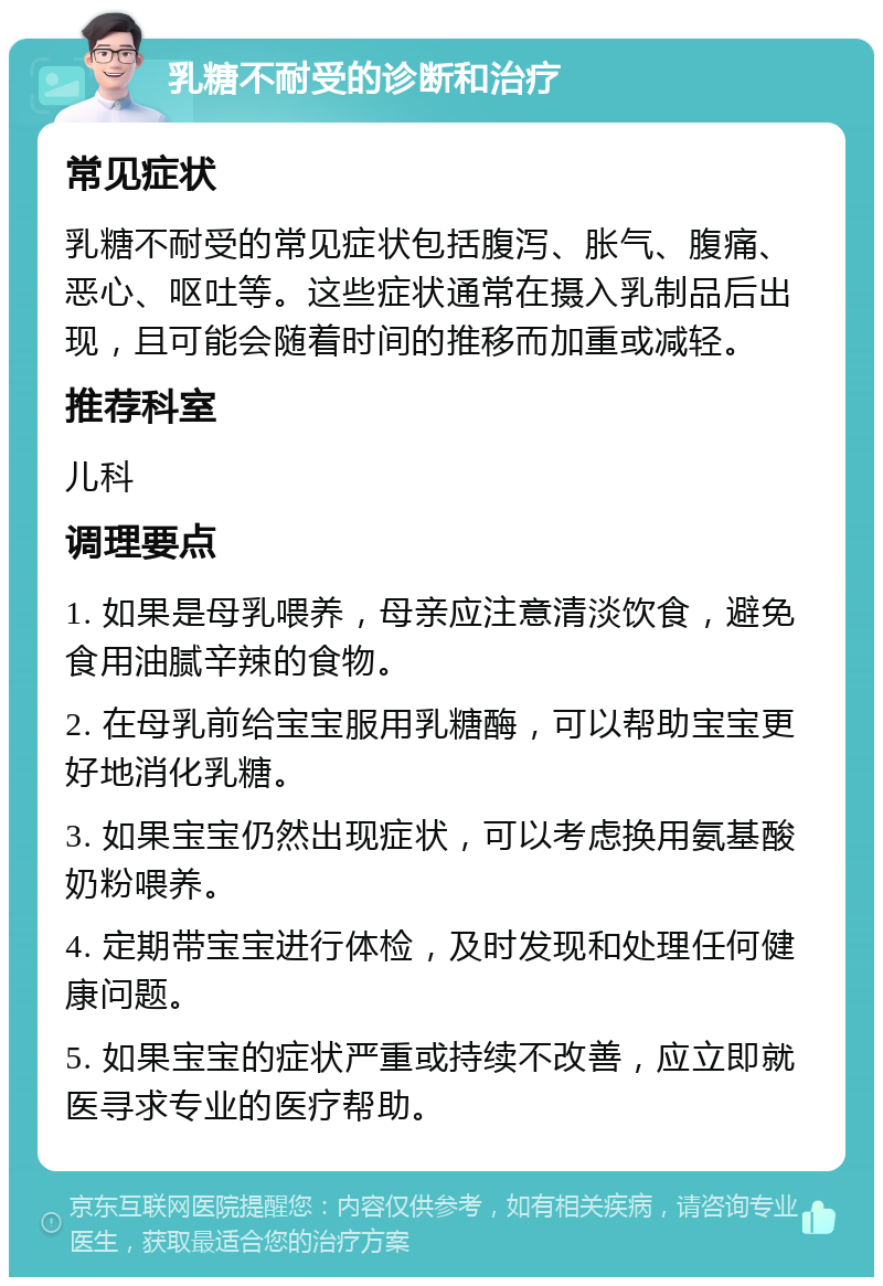 乳糖不耐受的诊断和治疗 常见症状 乳糖不耐受的常见症状包括腹泻、胀气、腹痛、恶心、呕吐等。这些症状通常在摄入乳制品后出现，且可能会随着时间的推移而加重或减轻。 推荐科室 儿科 调理要点 1. 如果是母乳喂养，母亲应注意清淡饮食，避免食用油腻辛辣的食物。 2. 在母乳前给宝宝服用乳糖酶，可以帮助宝宝更好地消化乳糖。 3. 如果宝宝仍然出现症状，可以考虑换用氨基酸奶粉喂养。 4. 定期带宝宝进行体检，及时发现和处理任何健康问题。 5. 如果宝宝的症状严重或持续不改善，应立即就医寻求专业的医疗帮助。