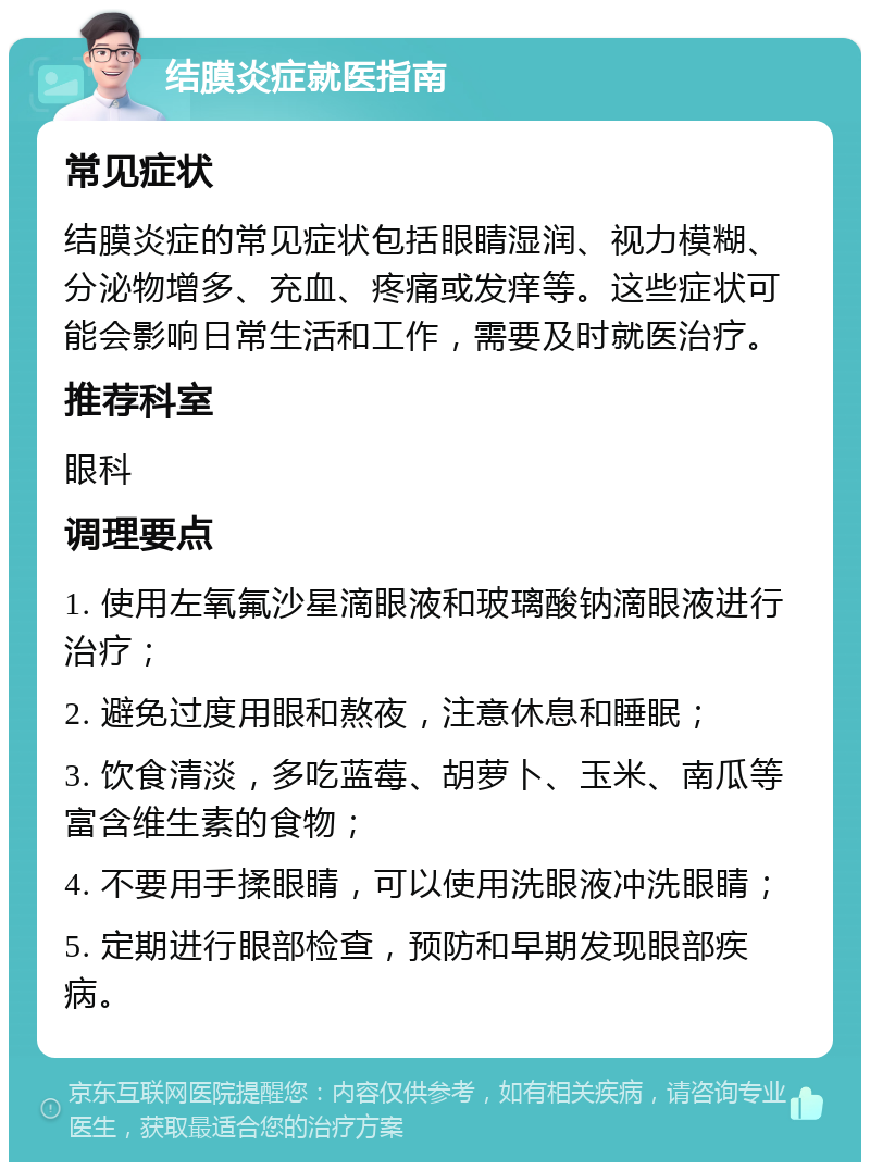 结膜炎症就医指南 常见症状 结膜炎症的常见症状包括眼睛湿润、视力模糊、分泌物增多、充血、疼痛或发痒等。这些症状可能会影响日常生活和工作，需要及时就医治疗。 推荐科室 眼科 调理要点 1. 使用左氧氟沙星滴眼液和玻璃酸钠滴眼液进行治疗； 2. 避免过度用眼和熬夜，注意休息和睡眠； 3. 饮食清淡，多吃蓝莓、胡萝卜、玉米、南瓜等富含维生素的食物； 4. 不要用手揉眼睛，可以使用洗眼液冲洗眼睛； 5. 定期进行眼部检查，预防和早期发现眼部疾病。