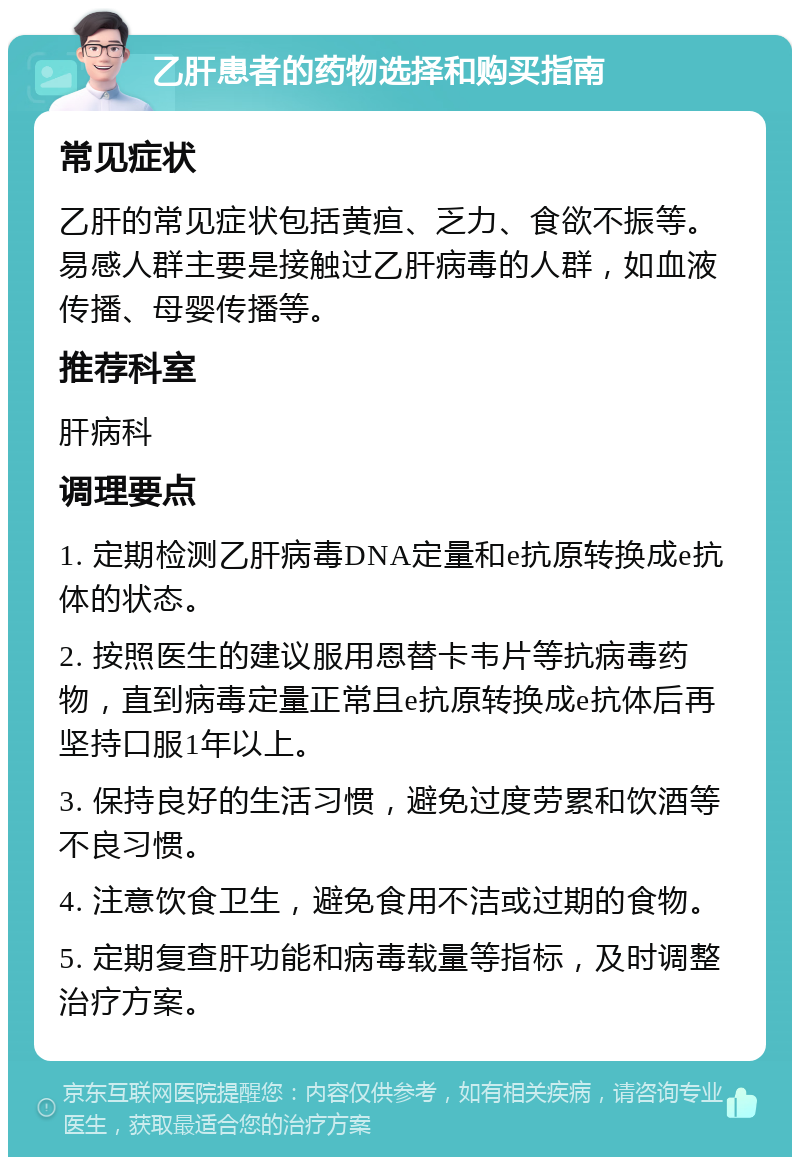 乙肝患者的药物选择和购买指南 常见症状 乙肝的常见症状包括黄疸、乏力、食欲不振等。易感人群主要是接触过乙肝病毒的人群，如血液传播、母婴传播等。 推荐科室 肝病科 调理要点 1. 定期检测乙肝病毒DNA定量和e抗原转换成e抗体的状态。 2. 按照医生的建议服用恩替卡韦片等抗病毒药物，直到病毒定量正常且e抗原转换成e抗体后再坚持口服1年以上。 3. 保持良好的生活习惯，避免过度劳累和饮酒等不良习惯。 4. 注意饮食卫生，避免食用不洁或过期的食物。 5. 定期复查肝功能和病毒载量等指标，及时调整治疗方案。