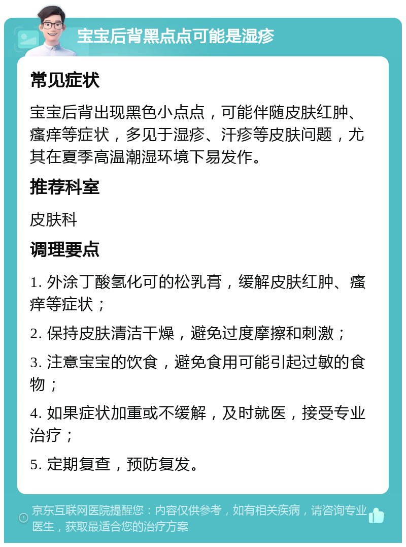 宝宝后背黑点点可能是湿疹 常见症状 宝宝后背出现黑色小点点，可能伴随皮肤红肿、瘙痒等症状，多见于湿疹、汗疹等皮肤问题，尤其在夏季高温潮湿环境下易发作。 推荐科室 皮肤科 调理要点 1. 外涂丁酸氢化可的松乳膏，缓解皮肤红肿、瘙痒等症状； 2. 保持皮肤清洁干燥，避免过度摩擦和刺激； 3. 注意宝宝的饮食，避免食用可能引起过敏的食物； 4. 如果症状加重或不缓解，及时就医，接受专业治疗； 5. 定期复查，预防复发。