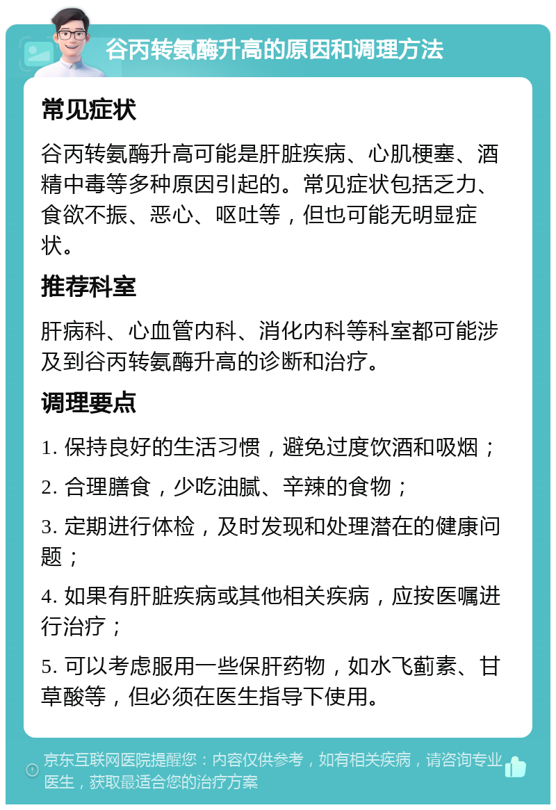 谷丙转氨酶升高的原因和调理方法 常见症状 谷丙转氨酶升高可能是肝脏疾病、心肌梗塞、酒精中毒等多种原因引起的。常见症状包括乏力、食欲不振、恶心、呕吐等，但也可能无明显症状。 推荐科室 肝病科、心血管内科、消化内科等科室都可能涉及到谷丙转氨酶升高的诊断和治疗。 调理要点 1. 保持良好的生活习惯，避免过度饮酒和吸烟； 2. 合理膳食，少吃油腻、辛辣的食物； 3. 定期进行体检，及时发现和处理潜在的健康问题； 4. 如果有肝脏疾病或其他相关疾病，应按医嘱进行治疗； 5. 可以考虑服用一些保肝药物，如水飞蓟素、甘草酸等，但必须在医生指导下使用。