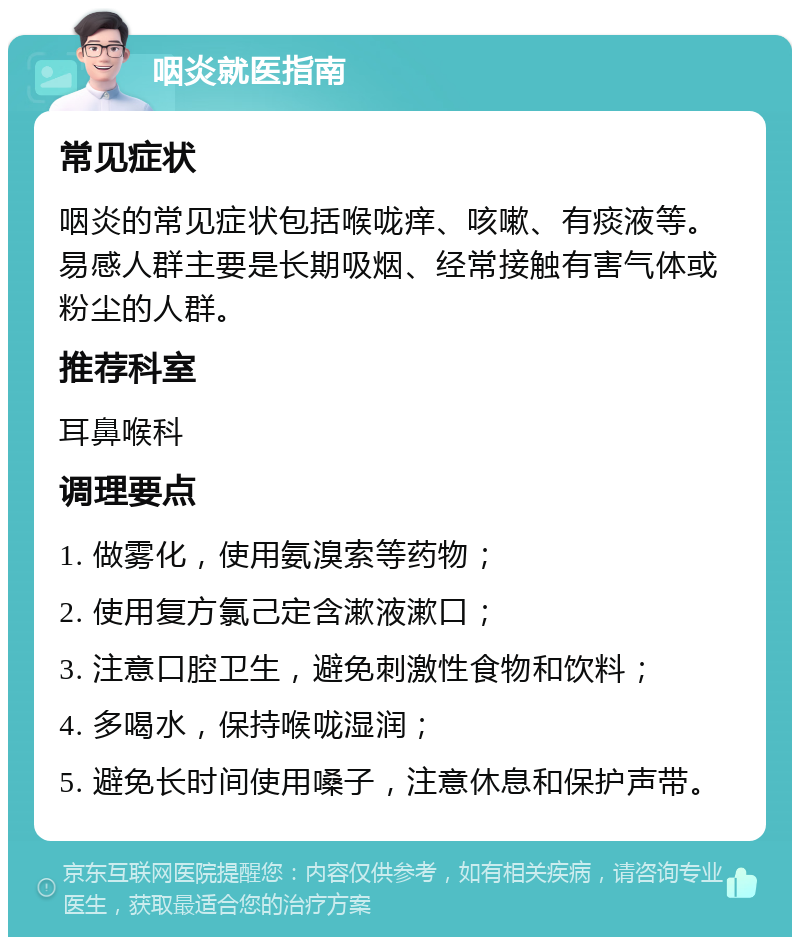 咽炎就医指南 常见症状 咽炎的常见症状包括喉咙痒、咳嗽、有痰液等。易感人群主要是长期吸烟、经常接触有害气体或粉尘的人群。 推荐科室 耳鼻喉科 调理要点 1. 做雾化，使用氨溴索等药物； 2. 使用复方氯己定含漱液漱口； 3. 注意口腔卫生，避免刺激性食物和饮料； 4. 多喝水，保持喉咙湿润； 5. 避免长时间使用嗓子，注意休息和保护声带。