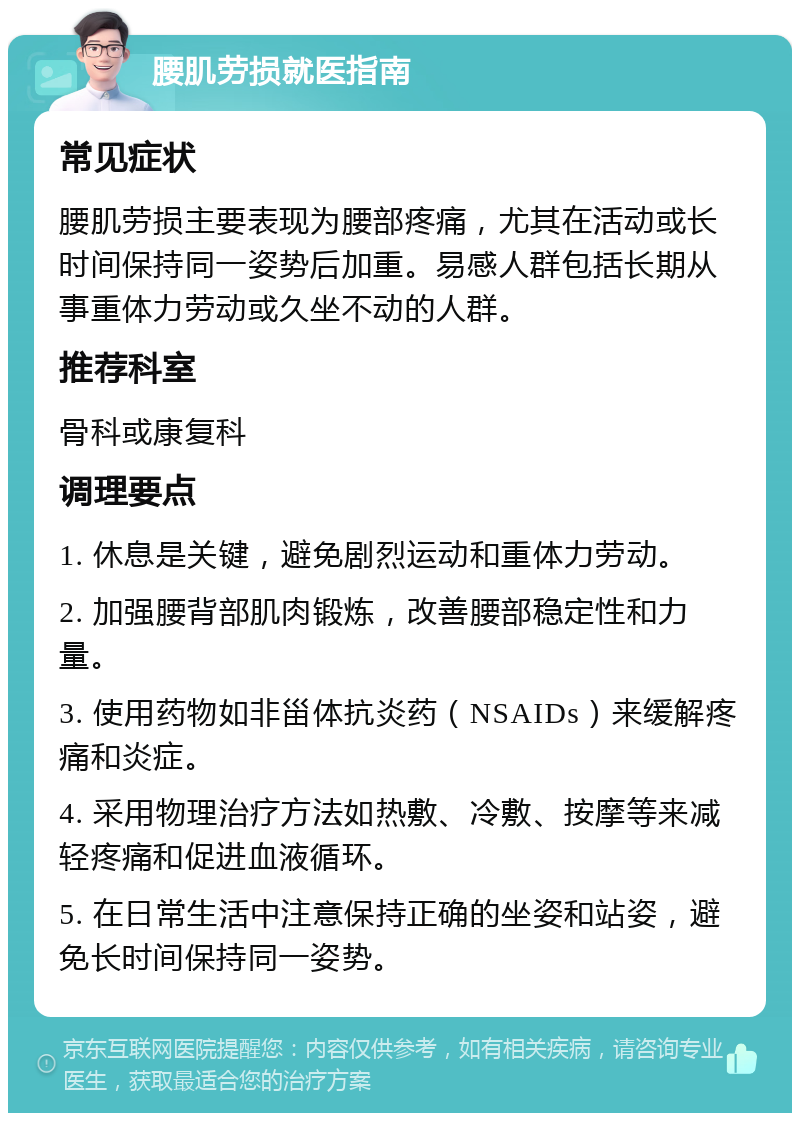 腰肌劳损就医指南 常见症状 腰肌劳损主要表现为腰部疼痛，尤其在活动或长时间保持同一姿势后加重。易感人群包括长期从事重体力劳动或久坐不动的人群。 推荐科室 骨科或康复科 调理要点 1. 休息是关键，避免剧烈运动和重体力劳动。 2. 加强腰背部肌肉锻炼，改善腰部稳定性和力量。 3. 使用药物如非甾体抗炎药（NSAIDs）来缓解疼痛和炎症。 4. 采用物理治疗方法如热敷、冷敷、按摩等来减轻疼痛和促进血液循环。 5. 在日常生活中注意保持正确的坐姿和站姿，避免长时间保持同一姿势。