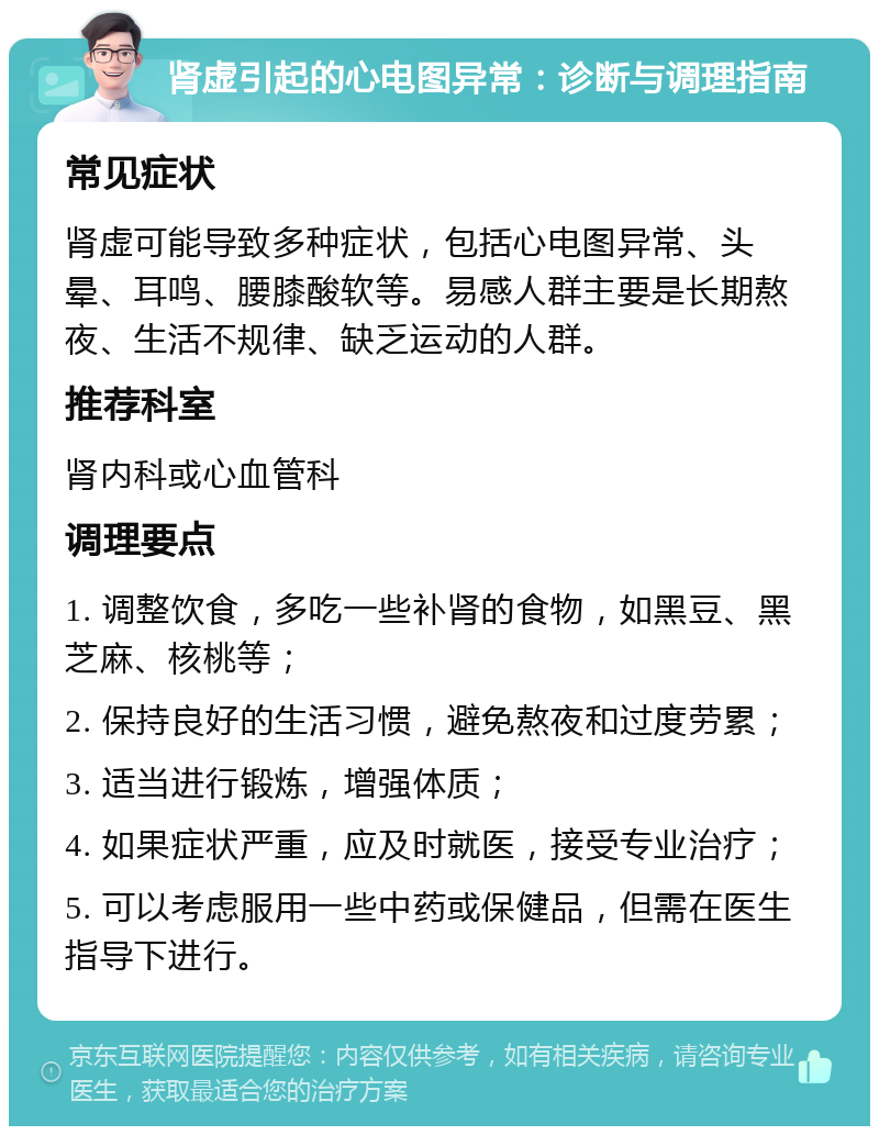 肾虚引起的心电图异常：诊断与调理指南 常见症状 肾虚可能导致多种症状，包括心电图异常、头晕、耳鸣、腰膝酸软等。易感人群主要是长期熬夜、生活不规律、缺乏运动的人群。 推荐科室 肾内科或心血管科 调理要点 1. 调整饮食，多吃一些补肾的食物，如黑豆、黑芝麻、核桃等； 2. 保持良好的生活习惯，避免熬夜和过度劳累； 3. 适当进行锻炼，增强体质； 4. 如果症状严重，应及时就医，接受专业治疗； 5. 可以考虑服用一些中药或保健品，但需在医生指导下进行。