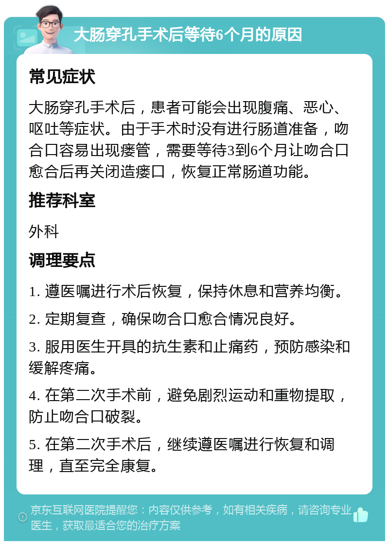 大肠穿孔手术后等待6个月的原因 常见症状 大肠穿孔手术后，患者可能会出现腹痛、恶心、呕吐等症状。由于手术时没有进行肠道准备，吻合口容易出现瘘管，需要等待3到6个月让吻合口愈合后再关闭造瘘口，恢复正常肠道功能。 推荐科室 外科 调理要点 1. 遵医嘱进行术后恢复，保持休息和营养均衡。 2. 定期复查，确保吻合口愈合情况良好。 3. 服用医生开具的抗生素和止痛药，预防感染和缓解疼痛。 4. 在第二次手术前，避免剧烈运动和重物提取，防止吻合口破裂。 5. 在第二次手术后，继续遵医嘱进行恢复和调理，直至完全康复。