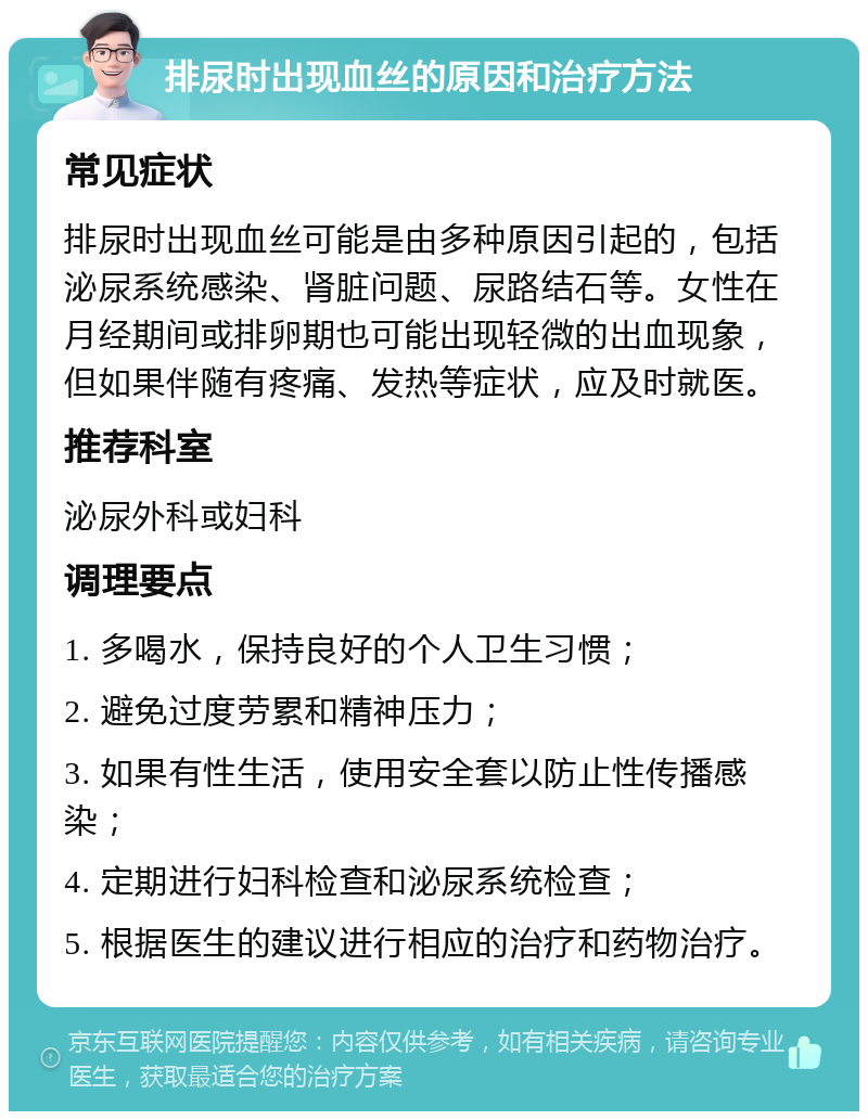 排尿时出现血丝的原因和治疗方法 常见症状 排尿时出现血丝可能是由多种原因引起的，包括泌尿系统感染、肾脏问题、尿路结石等。女性在月经期间或排卵期也可能出现轻微的出血现象，但如果伴随有疼痛、发热等症状，应及时就医。 推荐科室 泌尿外科或妇科 调理要点 1. 多喝水，保持良好的个人卫生习惯； 2. 避免过度劳累和精神压力； 3. 如果有性生活，使用安全套以防止性传播感染； 4. 定期进行妇科检查和泌尿系统检查； 5. 根据医生的建议进行相应的治疗和药物治疗。