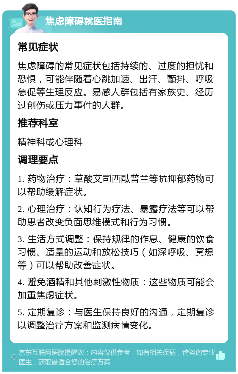 焦虑障碍就医指南 常见症状 焦虑障碍的常见症状包括持续的、过度的担忧和恐惧，可能伴随着心跳加速、出汗、颤抖、呼吸急促等生理反应。易感人群包括有家族史、经历过创伤或压力事件的人群。 推荐科室 精神科或心理科 调理要点 1. 药物治疗：草酸艾司西酞普兰等抗抑郁药物可以帮助缓解症状。 2. 心理治疗：认知行为疗法、暴露疗法等可以帮助患者改变负面思维模式和行为习惯。 3. 生活方式调整：保持规律的作息、健康的饮食习惯、适量的运动和放松技巧（如深呼吸、冥想等）可以帮助改善症状。 4. 避免酒精和其他刺激性物质：这些物质可能会加重焦虑症状。 5. 定期复诊：与医生保持良好的沟通，定期复诊以调整治疗方案和监测病情变化。