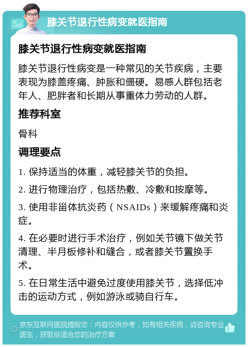 膝关节退行性病变就医指南 膝关节退行性病变就医指南 膝关节退行性病变是一种常见的关节疾病，主要表现为膝盖疼痛、肿胀和僵硬。易感人群包括老年人、肥胖者和长期从事重体力劳动的人群。 推荐科室 骨科 调理要点 1. 保持适当的体重，减轻膝关节的负担。 2. 进行物理治疗，包括热敷、冷敷和按摩等。 3. 使用非甾体抗炎药（NSAIDs）来缓解疼痛和炎症。 4. 在必要时进行手术治疗，例如关节镜下做关节清理、半月板修补和缝合，或者膝关节置换手术。 5. 在日常生活中避免过度使用膝关节，选择低冲击的运动方式，例如游泳或骑自行车。