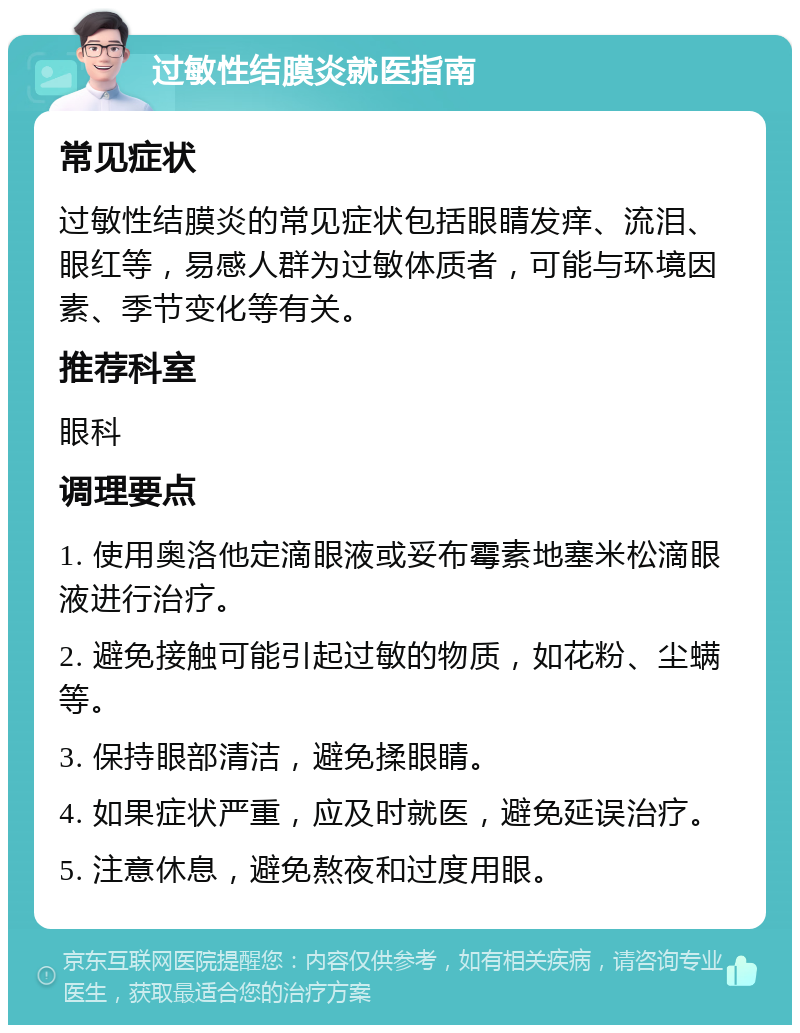 过敏性结膜炎就医指南 常见症状 过敏性结膜炎的常见症状包括眼睛发痒、流泪、眼红等，易感人群为过敏体质者，可能与环境因素、季节变化等有关。 推荐科室 眼科 调理要点 1. 使用奥洛他定滴眼液或妥布霉素地塞米松滴眼液进行治疗。 2. 避免接触可能引起过敏的物质，如花粉、尘螨等。 3. 保持眼部清洁，避免揉眼睛。 4. 如果症状严重，应及时就医，避免延误治疗。 5. 注意休息，避免熬夜和过度用眼。