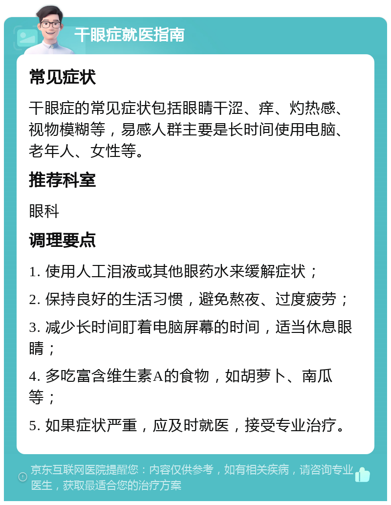 干眼症就医指南 常见症状 干眼症的常见症状包括眼睛干涩、痒、灼热感、视物模糊等，易感人群主要是长时间使用电脑、老年人、女性等。 推荐科室 眼科 调理要点 1. 使用人工泪液或其他眼药水来缓解症状； 2. 保持良好的生活习惯，避免熬夜、过度疲劳； 3. 减少长时间盯着电脑屏幕的时间，适当休息眼睛； 4. 多吃富含维生素A的食物，如胡萝卜、南瓜等； 5. 如果症状严重，应及时就医，接受专业治疗。