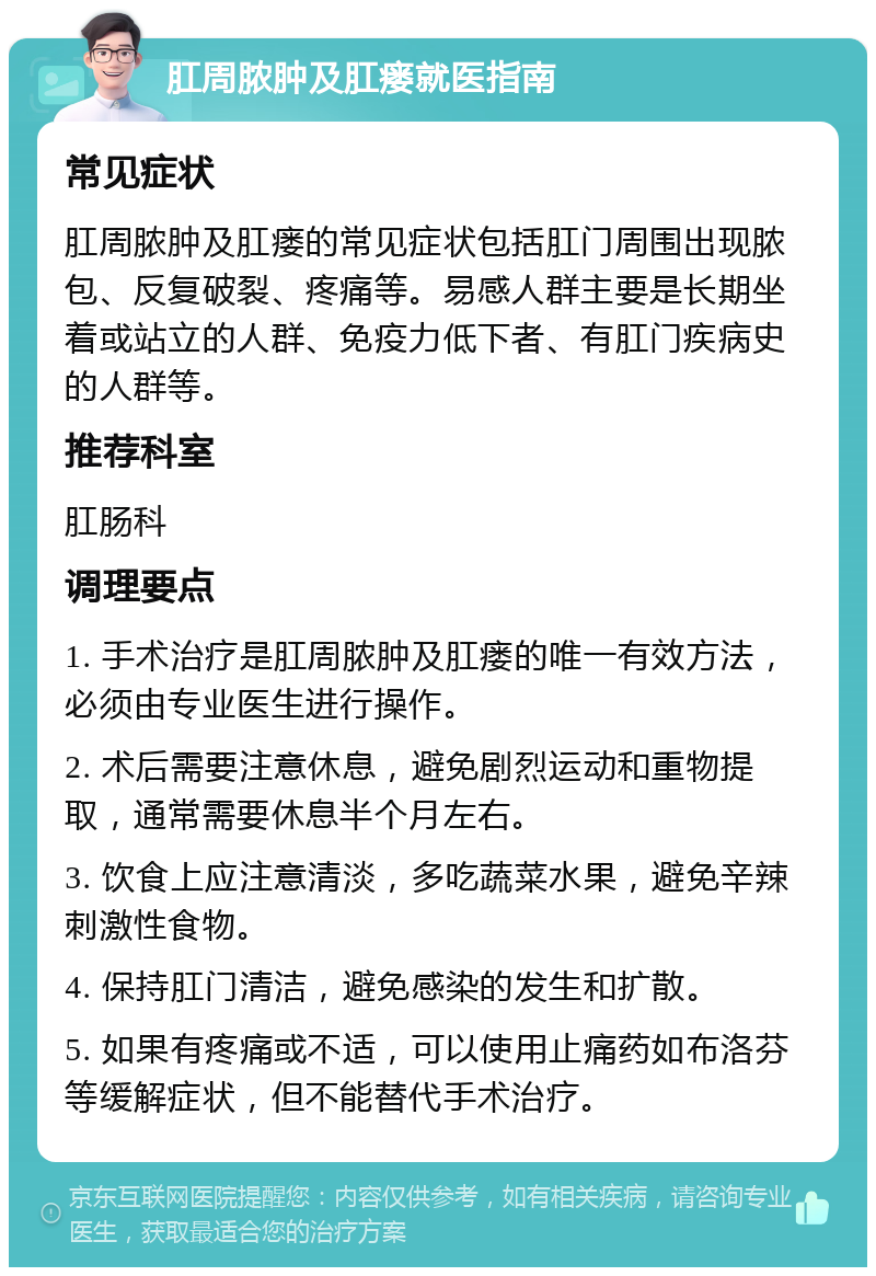 肛周脓肿及肛瘘就医指南 常见症状 肛周脓肿及肛瘘的常见症状包括肛门周围出现脓包、反复破裂、疼痛等。易感人群主要是长期坐着或站立的人群、免疫力低下者、有肛门疾病史的人群等。 推荐科室 肛肠科 调理要点 1. 手术治疗是肛周脓肿及肛瘘的唯一有效方法，必须由专业医生进行操作。 2. 术后需要注意休息，避免剧烈运动和重物提取，通常需要休息半个月左右。 3. 饮食上应注意清淡，多吃蔬菜水果，避免辛辣刺激性食物。 4. 保持肛门清洁，避免感染的发生和扩散。 5. 如果有疼痛或不适，可以使用止痛药如布洛芬等缓解症状，但不能替代手术治疗。